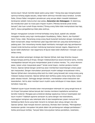 karena kaum Yahudi memiliki bakat sastra yang indah.” Orang bisa saja mengemukakan
opininya tentang segala sesuatu, tetapi hakim akhirnya menolak kasus tersebut. Jurnalis
Italia, Oriana Fallaci mengalami perseteruan yang serupa dalam masalah kebebasan
berekspresi setelah meluncurkan esai pedas, Kemarahan dan Kebanggaan. Di dalamnya,
dia menaburkan pasir ke muka para imigran muslim (“Mereka beranak pinak terlalu
banyak”) dan tuan rumah Eropa mereka (“Orang-orang Italia tidak memproduksi bayi lagi,
idiot”). Kasus pengadilannya tidak jelas arahnya.
Dengan mengajukan tuntutan kriminal terhadap orang Saudi, apakah aku sekadar
mengejek mereka yang ingin membungkam Houellebecq, Fallaci, Nasrin, dan Rushdie?
Demi Tuhan, tidak. Menantang orang-orang Saudi bukanlah berkaitan dengan mematikan
Islam konservatif, tetapi memberikan jalan bagi bibit-bibit lain yang bisa berkembang di
padang pasir. Dan menantang mereka dapat membantu mencegah satu lagi pembasmian
massal ronde berikutnya sembari melindungi keamanan banyak negara. Bagaimana Al-
Quran boleh ditafsirkan—dan bagaimana Al-Quran tidak boleh ditafsirkan—menjadi urusan
setiap orang.
Akan ada akibat-sampingan strategis dari Operasi Ijtihad, baik bagi Amerika maupun
bangsa-bangsa penting di Eropa. Dengan melaksanakannya secara bersama-sama, mereka
mendapatkan banyak hal guna menjembatani jarak di antara mereka. “Ya, untuk ekonomi
pasar, bukan untuk masyarakat pasar!” teriak Lionel Jospin, mantan perdana menteri
Prancis. Operasi Ijtihad dengan sendirinya akan memberikan keseimbangan antara pasar
dan masyarakat. Dengan memuliakan perempuan muslim sebagai wirausahawan mikro,
Operasi Ijtihad akan menyokong etika kecil-itu-indah (yang berasal) dari orang-orang yang
melawan budaya korporasi. Operasi Ijtihad akan berfokus pada orang-orang lokal, bukan
pada raksasa industri. Sehingga dengan demikian, membedakan antara kebutuhan dan
keserakahan. Hal itu akan memberi kaum muslim suatu kehidupan di masa depan, bukan
kematian masa lalu.
Tidakkah tujuan-tujuan tersebut akan menyenangkan kelompok kiri yang sangat keras di
Uni Eropa? Kenyataan bahwa banyak dari mereka membenci kapitalisme semestinya
bersifat imaterial. Mengapa para aristokrat ideologi sepatutnya mencuri kesempatan dari
kaum muslim? Tidakkah egoisme semacam itu sama dengan neo-kolonialisme,
meninggikan keinginan satu kelompok elite di atas kesejahteraan jutaan manusia lain?
Setidaknya Bank Dunia yang tidak menarik itu tampak akan setuju dengan cita-cita
Operasi Ijtihad. Saat menjadi ekonom utamanya, Nicholas Stern berkata, “Meningkatkan
kesetaraan gender merupakan hal pokok dalam ide pembangunan sebagai pembebasan.”
Ketika perempuan terlibat, “banyak fakta menunjukkan bahwa pendidikan, kesehatan,
 