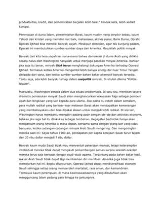 produktivitas, kredit, dan pemerintahan berjalan lebih baik.” Pendek kata, lebih sedikit
korupsi.
Perempuan di dunia Islam, pemerintahan Barat, kaum muslim yang berpikir bebas, kaum
Yahudi dan Kristen yang memiliki niat baik, mahasiswa, aktivis sosial, Bank Dunia, Oprah:
Operasi Ijtihad bisa memiliki banyak wajah. Meskipun demikian, agar tak kunjung padam,
Operasi ini membutuhkan sumber-sumber daya dari Amerika. Masukilah politik minyak.
Banyak dari kita bersumpah ke mana-mana bahwa demokrasi di dunia Arab yang didikte
secara halus oleh Washington hanyalah untuk menjaga pasokan minyak Amerika. Bahkan
jika saja itu benar, minyak tidak harus menghalangi dukungan Amerika terhadap Operasi
Ijtihad. Termasuk ketika Amerika mengambil lebih banyak energi dari luar Timur Tengah
daripada dari sana, dan ketika sumber-sumber bahan bakar alternatif banyak tersedia.
Tentu saja, ada lebih banyak hal lagi dalam realpolitik minyak. Di situlah dilema “Politik-
Riyadh”.
Maksudku, Washington berada dalam dua situasi problematis. Di satu sisi, menekan secara
dramatis pemasukan minyak Saudi akan menghancurkan kekuasaan Raja sebagai pemberi
upah dan bingkisan yang lain kepada para ulama. Jika pakta itu roboh dalam semalam,
para mullah radikal yang berkoar-koar melawan Barat akan mendapatkan kemenangan
yang membahayakan—dan bisa dipakai alasan untuk menjadi lebih radikal. Di sisi lain,
Washington harus membantu mengaliri padang pasir dengan ide-ide dan aktivitas ekonomi,
bahkan jika saja hal itu dilakukan sebagai tambahan. Kegagalan bertindak hanya akan
mengancam orang Amerika di masa depan, bersama-sama dengan orang lain yang tidak
bersuara, ketika cadangan-cadangan minyak Arab Saudi mengering. Dan mengeringlah
mereka saat ini: Sejak tahun 1980-an, pendapatan per kapita kerajaan Saudi turun tajam
dari 23 ribu dollar menjadi 7 ribu dollar.
Banyak kaum muda Saudi tidak mau menyentuh pekerjaan manual, tetapi keterampilan
intelektual mereka tidak dapat mengikuti perkembangan zaman karena sekolah-sekolah
mereka terus saja berkutat dengan studi-studi agama. Tergantung pada bahan bakar fosil,
rakyat Arab Saudi tidak dapat lagi membiarkan diri memfosil. Amerika juga tidak bisa
membiarkan hal ini. Begitu diluncurkan, Operasi Ijtihad dapat mendiversifikasi ekonomi
Saudi sehingga setiap orang memperoleh martabat, rasa aman, dan kemandirian.
Termasuk kaum perempuan, di mana kewiraswastaannya yang dibutuhkan akan
mengguncang Islam padang pasir hingga ke jantungnya.
 