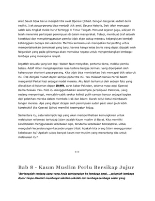 Arab Saudi tidak harus menjadi titik awal Operasi Ijtihad. Dengan bergerak sedikit demi
sedikit, Irak pasca-perang bisa menjadi titik awal. Secara historis, Irak telah mencapai
salah satu tingkat melek huruf tertinggi di Timur Tengah. Menurut sejarah juga, wilayah ini
telah menerima partisipasi perempuan di dalam masyarakat. Tetapi, membuat draf sebuah
konstitusi dan menyelenggarakan pemilu tidak akan cukup memacu kebangkitan kembali
kebanggaan budaya dan ekonomi. Memicu kemakmuran merupakan hal penting untuk
mempertahankan demokrasi yang baru, karena hanya kelas bisnis yang dapat dipajaki oleh
Negaralah yang pada gilirannya akan memaksa negara untuk mengembangkan lembaga-
lembaga yang merespons rakyat.
Ingatlah sesuatu yang lain lagi: Wabah Nazi menyebar, pertama-tama, melalui pemilu
bebas. Adolf Hitler mengeksploitasi rasa terhina bangsa Jerman, yang diperparah oleh
kehancuran ekonomi pasca-perang. Kita tidak bisa membiarkan Irak mencapai titik seburuk
itu. Irak dengan mudah dapat sampai pada titik itu. Tak masalah bahwa Partai Baath
mengambil Partai Nazi sebagai model mereka. Aku lebih terhantui oleh sebuah foto yang
diletakkan di halaman depan DAWN, surat kabar Pakistan, selama masa awal Operasi
Kemerdekaan Irak. Foto itu menggambarkan sekelompok perempuan Palestina, yang
sedang menyeringai, mencabik-cabik seekor kelinci putih sampai hancur sebagai bagian
dari pelatihan mereka dalam membela Irak dan Islam: Darah betul-betul membasahi
tangan mereka. Apa yang dapat dicapai oleh perempuan sudah pasti akan jauh lebih
konstruktif jika Operasi Ijtihad memiliki kesempatan hidup.
Sementara itu, satu kelompok lagi yang akan memperlihatkan kemungkinan untuk
melakukan reformasi terhadap Islam adalah Kaum muslim di Barat. Kita memiliki
kesempatan menggunakan kebebasan sipil, terutama kebebasan berekspresi, untuk
mengubah kecenderungan-kecenderungan tribal. Apakah kita orang Islam menggunakan
kebebasan itu? Apakah cukup banyak kaum non-muslim yang menantang kita untuk
melakukan itu?
***
Bab 8 - Kaum Muslim Perlu Bersikap Jujur
“Bertanyalah tentang uang yang Anda sumbangkan ke lembaga amal. …sejumlah lembaga
donor tanpa disadari membiayai sekolah-sekolah dan lembaga-lembaga sosial yang
 