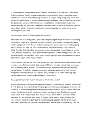 El Fadl menikmati kehangatan suasana tersebut dan meneruskan bicaranya, “Pernahkah
Anda mengetahui sebuah peradaban yang berkembang di atas dasar masyarakat kelas
terendahnya? Sebuah peradaban yang bisa aman di tangan orang-orang yang bodoh dan
mudah ditipu ketimbang di tangan para geniusnya? Peradaban dibangun oleh para seniman
dan sastrawan, yang memiliki kemampuan menghasilkan keindahan dan musik serta
metode ekspresi diri yang baru. Peradaban bisa maju ketika orisinalitas pemikiran dihargai,
bukan diberi fatwa!” Aku ingin melambaikan tangan, tetapi karena setiap orang asyik
mendengarkan, aku men
ekan dorongan itu mirip “jihad di dalam diri sendiri”.
Hanya satu hal yang mengusikku. Jika kata-kata perjuangan El Fadl meluncur dari seorang
non-muslim, maka leher metaforik pembicara tersebut akan dipelintir—bukan oleh kaum
militan (yang tidak peduli dengan metafora), tetapi oleh kebanyakan kaum moderat yang
ada di ruangan itu. Saat itu, tidak terjadi sesuatu yang khas muslim. Ketika komikus
Afrika-Amerika Chris Rock bisa membumbui aksinya dengan kata “negro” padahal Jennifer
Lopez, seorang perempuan Latin, menimbulkan kegusaran karena menggunakan kata yang
sama tanpa niat merendahkan, maka kaum muslim bukanlah satu-satunya kelompok yang
disibukkan dengan politik “keterwakilan”.
Tetapi, kenapa keterwakilan tidak bisa bergantung pada nilai-nilai bersama ketimbang pada
kemiripan superfisial warna kulit bagi orang kulit hitam, orientasi seksual bagi kaum gay,
atau agama bagi kaum muslim? Aku membayangkan, sebagian besar perempuan yang
mendengarkan El Fadl hari itu akan mencincang siapa saja yang memerintah mereka
mengenakan korset di bawah baju mereka. Lalu, kenapa ada di antara kita yang ingin
memaksakan korset kebenaran kepada kaum non-muslim?
Atau, apakah kaum non-muslim menyensor diri mereka sendiri?
Aku memiliki alasan untuk merenungkan pertanyaan itu beberapa hari sebelum penampilan
El Fadl. Seorang teman (sebut saja Alex) tengah mendekorasi pusat kegiatan mahasiswa di
University of Toronto dengan tanda-tanda yang menggambarkan jari-jari tangan menunjuk
ke atas dan ke bawah untuk mengorientasi para pendatang baru. Setelah merancang
tanda-tanda ini di komputernya, Alex dengan bangga memamerkan bahwa dia telah
membuat jari-jari tersebut tidak putih. Di sebuah tanda, jarinya hitam, di tanda lain
berwarna abu-abu (warna paling dekat ke cokelat yang dapat dibuat oleh printernya).
Ketika Alex menunjukkan kepadaku tanda-tanda ini, aku tersenyum mendukung. Lalu dia
 