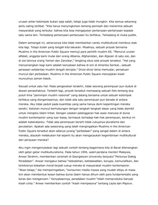 urusan antar-kelompok bukan saja salah, tetapi juga tidak mungkin. Kita semua sekarang
perlu saling terlibat. “Kita harus menyingkirkan tameng pemisah dan menerima sebuah
masyarakat yang terbuka: bahwa kita bisa mengajukan pertanyaan-pertanyaan kepada
satu sama lain. Terkadang pertanyaan-pertanyaan itu terfokus. Terkadang di muka publik.
Dalam semangat ini, seharusnya kita tidak membiarkan candu multikultural membius otak
kita lagi. Tetapi itulah yang tengah kita lakukan. Misalnya, sebuah proyek bernama
Muslims in the American Public Square memuji para pemilih muslim AS. “Menurut urutan
alfabet, anggota kami mulai dari orang Albania, Afghanistan, dan Aljazair di satu sisi, dan
di sisi lainnya orang Yaman dan Zanzibar,” lengking situs web proyek tersebut. “Hal yang
menyenangkan bagi kami adalah kenyataan bahwa di sini di Amerika Serikat...sebuah
perasaan solidaritas muslim tengah tercipta.” Divisi-divisi lama memudar, persatuan
muncul dari perbedaan. Muslims in the American Public Square menyajikan kisah
munculnya zaman klasik.
Kecuali untuk satu hal: Pada pengecekan terakhir, tidak seorang perempuan pun duduk di
dewan penasihatnya. Terlebih lagi, proyek tersebut memasang sebuah foto tentang dua
puluh lima “pemimpin muslim nasional” yang datang bersama untuk sebuah kelompok
terfokus yang diorganisasinya, dan tidak ada satu perempuan pun berada di antara
mereka. Aku tidak peduli pada kuantitas yang sama hanya demi kepentingan mereka
sendiri. Keluhan muncul berhubungan dengan langkah-langkah dasar yang tidak diambil
untuk mengikis Islam tribal. Dengan catatan pelanggaran hak asasi manusia di dunia
muslim kontemporer yang luar biasa, termasuk terhadap hak-hak perempuan, berikut ini
adalah keberatanku: Tidak ada perempuan berarti tidak cukupnya pluralisme dan
perubahan. Apakah ada seseorang yang telah mengingatkan Muslims in the American
Public Square tersebut akan adanya jurang “perbedaan” yang sangat dalam di antara
mereka, ataukah melakukan hal seperti itu akan mengacaukan kegembiraan multikultural
dari perayaan mereka?
Aku ingin mengemukakan lagi sebuah contoh tentang bagaimana kita di Barat ditenangkan
oleh getar-getar multikulturalisme. Pada tahun 1994, wakil perdana menteri Malaysia,
Anwar Ibrahim, memberikan ceramah di Georgetown University berjudul “Perlunya Dialog
Peradaban”. Anwar mengakui bahwa “kebodohan, ketidakadilan, korupsi, kemunafikan, dan
terkikisnya kebaikan moral terjadi cukup merata di masyarakat muslim kontemporer.
“Akan tetapi,” dia memperingatkan, “konsumen media massa yang mudah ditipu di masa
kini akan membentuk kesan bahwa dunia Islam hanya dihuni oleh para fundamentalis yang
keras dan mengancam.” Kenyataannya, peradaban muslim “telah memproduksi banyak
kisah cinta.” Anwar memberikan contoh “kisah mempesona” tentang Layla dan Majnun.
 