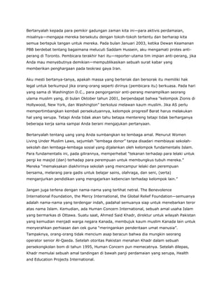 Bertanyalah kepada para pemikir gadungan zaman kita ini—para aktivis perdamaian,
misalnya—mengapa mereka bersekutu dengan tokoh-tokoh tertentu dan berharap kita
semua bertepuk tangan untuk mereka. Pada bulan Januari 2003, ketika Dewan Keamanan
PBB berdebat tentang bagaimana melucuti Saddam Hussein, aku mengamati protes anti-
perang di Toronto. Pembicara terakhir hari itu—reporter-utama tim impian anti-perang, jika
Anda mau menyebutnya demikian—mempublikasikan sebuah surat kabar yang
memberikan penghargaan pada teokrasi gaya Iran.
Aku mesti bertanya-tanya, apakah massa yang berteriak dan bersorak itu memiliki hak
legal untuk berkumpul jika orang-orang seperti dirinya (pembicara itu) berkuasa. Pada hari
yang sama di Washington D.C., para pengorganisir anti-perang menampilkan seorang
ulama muslim yang, di bulan Oktober tahun 2001, berpendapat bahwa “kelompok Zionis di
Hollywood, New York, dan Washington” berkolusi melawan kaum muslim. Jika AS perlu
mempertimbangkan kembali persekutuannya, kelompok progresif Barat harus melakukan
hal yang serupa. Tetapi Anda tidak akan tahu betapa mentereng tetapi tidak berharganya
beberapa kerja sama sampai Anda berani mengajukan pertanyaan.
Bertanyalah tentang uang yang Anda sumbangkan ke lembaga amal. Menurut Women
Living Under Muslim Laws, sejumlah “lembaga donor” tanpa disadari membiayai sekolah-
sekolah dan lembaga-lembaga sosial yang dijalankan oleh kelompok fundamentalis Islam.
Para fundamentalis ini, pada gilirannya, memperhebat “tekanan terhadap para lelaki untuk
pergi ke masjid (dan) terhadap para perempuan untuk membungkus tubuh mereka.”
Mereka “memaksakan diakhirinya sekolah yang mencampur lelaki dan perempuan
bersama, melarang para gadis untuk belajar sains, olahraga, dan seni, (serta)
menganjurkan pendidikan yang mengajarkan kebencian terhadap kelompok lain.”
Jangan juga terlena dengan nama-nama yang terlihat netral. The Benevolence
International Foundation, the Mercy International, the Global Relief Foundation—semuanya
adalah nama-nama yang terdengar indah, padahal semuanya siap untuk menebarkan teror
atas nama Islam. Kemudian, ada Human Concern International, sebuah amal usaha Islam
yang bermarkas di Ottawa. Suatu saat, Ahmed Said Khadr, direktur untuk wilayah Pakistan
yang kemudian menjadi warga negara Kanada, membujuk kaum muslim Kanada lain untuk
menyerahkan perhiasan dan cek guna “meringankan penderitaan umat manusia”.
Tampaknya, orang-orang tidak mencium asap beracun bahwa dia mungkin seorang
operator senior Al-Qaeda. Setelah otoritas Pakistan menahan Khadr dalam sebuah
persekongkolan bom di tahun 1995, Human Concern pun memecatnya. Setelah dilepas,
Khadr memulai sebuah amal tandingan di bawah panji perdamaian yang serupa, Health
and Education Projects International.
 