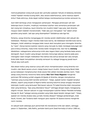 memvisualisasikan orang kulit pucat dan yarmulke (pakaian Yahudi) di belakang stereotip
media? Apakah mereka kurang-lebih, atau secara sederhananya, sama rasisnya seperti
diriku? Pada akhirnya, Anda dapat melihat betapa membosankannya kontes semacam itu.
Jauh lebih berharga untuk mengajukan pertanyaan: Mengapa pertanyaan sah dari
beberapa kaum (muslim, misalnya) membawa tuduhan rasis sementara pertanyaan sah
dari orang lain (misalnya, kaum Amerika non-muslim) tidak? Lagi pula, baik Amerika
maupun Islam tidaklah monokromatik. Tidak satu pun merupakan “ras” dalam artian
genetika yang bodoh. Jadi apa yang disampaikan? Setidaknya ada tiga hal.
Pertama, warga Amerika menganggap diri mereka sendiri didefinisikan oleh sebuah ide:
kebebasan. Meskipun negeri mereka tidak buta-warna, ide kebebasan bersifat buta-warna.
Sebagian, itulah sebabnya mengapa tidak masuk akal menyebut para interogator Amerika
itu “rasis”. Hanya karena tuduhan rasisme yang merusak itu tidak mendapat dukungan dari
para kritikus Amerika, maka kritik mereka boleh mengenai kita. Dan hal itu memang
dibolehkan—sebagaimana seharusnya kritik atas negara Islam yang berbeda-beda secara
demografi. Kaum muslim yang dengan otomatis mencurigai adanya rasisme pada para
interogator Islam tengah melekatkan fiksi bahwa kita semua berasal dari satu tempat.
Anda tidak dapat menyalahkan stereotip semacam itu sebagai tanggung jawab kaum
Yahudi atau kulit putih.
Ada alasan kedua yang rasanya cukup adil untuk mempertanyakan orang Amerika non-
muslim—dan Barat secara umum—tetapi bukan kaum muslim. Orang-orang Barat tidak
punya kebiasaan menghancurkan Anda secara fisik akibat menolak otoritas resmi. Tidak
setiap orang Amerika menerima fakta bahwa New York Times Magazine mengkritik
perkiraan FBI tentang jumlah anggota Al-Qaeda di Amerika, dengan menyebutnya
“estimasi yang kurang-lebih bersifat sembrono”. Tetapi, apakah kantor majalah tersebut
dibakar, seperti yang terjadi di Nigeria ketika seorang kolumnis tanpa sengaja menyentil
kelompok muslim yang berkuasa? Bermacam saluran TV kabel Amerika telah menyiarkan
iklan yang bertanya, “Apa yang dikendarai Yesus?” sehingga dengan begitu menggoyang
oligarki minyak. Saluran-saluran ini juga menayangkan tuduhan Nelson Mandela terhadap
George W. Bush “sebagai seorang presiden yang tidak dapat berpikir dengan baik”. Tetapi,
apakah izin mereka dicabut atau jurnalis mereka dikasari? Sebagai perbandingan, Arab
Saudi, Kuwait, dan Yordania telah mengusir para reporter Al-Jazeera karena mengkritik
rezim mereka.
Ini sebuah bukti seberapa jauh pemerintah AS menoleransi kritik dari dalam, sehingga
pasca-11 September, Jello Biafra, pentolan band punk Dead Kennedys di tahun 1980-an,
 