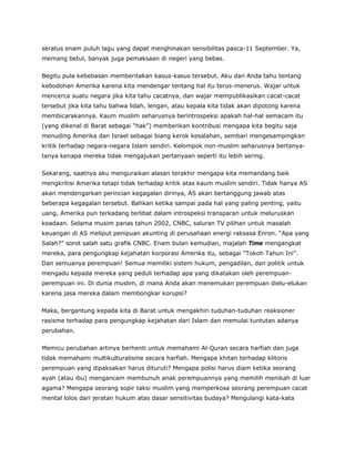 seratus enam puluh lagu yang dapat menghinakan sensibilitas pasca-11 September. Ya,
memang betul, banyak juga pemaksaan di negeri yang bebas.
Begitu pula kebebasan memberitakan kasus-kasus tersebut. Aku dan Anda tahu tentang
kebodohan Amerika karena kita mendengar tentang hal itu terus-menerus. Wajar untuk
mencerca suatu negara jika kita tahu cacatnya, dan wajar mempublikasikan cacat-cacat
tersebut jika kita tahu bahwa lidah, lengan, atau kepala kita tidak akan dipotong karena
membicarakannya. Kaum muslim seharusnya berintrospeksi apakah hal-hal semacam itu
(yang dikenal di Barat sebagai “hak”) memberikan kontribusi mengapa kita begitu saja
menuding Amerika dan Israel sebagai biang kerok kesalahan, sembari mengesampingkan
kritik terhadap negara-negara Islam sendiri. Kelompok non-muslim seharusnya bertanya-
tanya kenapa mereka tidak mengajukan pertanyaan seperti itu lebih sering.
Sekarang, saatnya aku menguraikan alasan terakhir mengapa kita memandang baik
mengkritisi Amerika tetapi tidak terhadap kritik atas kaum muslim sendiri. Tidak hanya AS
akan mendengarkan perincian kegagalan dirinya, AS akan bertanggung jawab atas
beberapa kegagalan tersebut. Bahkan ketika sampai pada hal yang paling penting, yaitu
uang, Amerika pun terkadang terlibat dalam introspeksi transparan untuk meluruskan
keadaan. Selama musim panas tahun 2002, CNBC, saluran TV pilihan untuk masalah
keuangan di AS meliput penipuan akunting di perusahaan energi raksasa Enron. “Apa yang
Salah?” sorot salah satu grafik CNBC. Enam bulan kemudian, majalah Time mengangkat
mereka, para pengungkap kejahatan korporasi Amerika itu, sebagai “Tokoh Tahun Ini”.
Dan semuanya perempuan! Semua memiliki sistem hukum, pengadilan, dan politik untuk
mengadu kepada mereka yang peduli terhadap apa yang dikatakan oleh perempuan-
perempuan ini. Di dunia muslim, di mana Anda akan menemukan perempuan dielu-elukan
karena jasa mereka dalam membongkar korupsi?
Maka, bergantung kepada kita di Barat untuk mengakhiri tuduhan-tuduhan reaksioner
rasisme terhadap para pengungkap kejahatan dari Islam dan memulai tuntutan adanya
perubahan.
Memicu perubahan artinya berhenti untuk memahami Al-Quran secara harfiah dan juga
tidak memahami multikulturalisme secara harfiah. Mengapa khitan terhadap klitoris
perempuan yang dipaksakan harus dituruti? Mengapa polisi harus diam ketika seorang
ayah (atau ibu) mengancam membunuh anak perempuannya yang memilih menikah di luar
agama? Mengapa seorang sopir taksi muslim yang memperkosa seorang perempuan cacat
mental lolos dari jeratan hukum atas dasar sensitivitas budaya? Mengulangi kata-kata
 