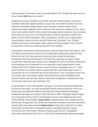 seorang profesor Jerman dan muslim yang taat, Bassam Tibi, mengapa hak asasi manusia
harus menjadi milik kaum non-muslim?
Sebagaimana orang-orang Barat menyembah-nyembah multikulturalisme, kita sering
bertindak seolah-olah segalanya berjalan dengan baik. Kita melihat kesiapan kita untuk
melakukan akomodasi sebagai sebuah bentuk kekuatan—bahkan sebuah bentuk
superioritas budaya (walaupun hanya sedikit dari kita yang akan mengakui hal itu). Tetapi
kaum fundamentalis melihat insting inklusif kita sebagai sebuah kelemahan yang membuat
kita lembek dan tanpa arah. Kaum fundamentalis membenci kelemahan. Mereka yakin
bahwa si lemah pantas ditaklukkan. Maka, paradoksnya, semakin kita mengakomodasi
sikap berdamai, semakin tumbuh rasa jijik mereka atas “kelemahan” kita. Mungkin
paradoks yang paling utama adalah, dalam rangka membela keragaman kita, kita perlu
kurang toleran. Sekurang-kurangnya, kita perlu lebih waspada.
Kewaspadaan mensyaratkan sebuah pertanyaan spiritual (tetapi tidak mesti religius): Nilai-
nilai apakah yang menuntun hidup kita? Dari seperangkat ideologi dan keyakinan yang
berasal dari luar, filter apa yang akan menyaring hampir setiap hak kebebasan
berekspresi? Kata-kata lembap seperti “toleransi” atau kata-kata cair seperti “saling
menghormati” tidak termasuk nilai penuntun. Mengapa kita justru menoleransi kefanatikan
yang cenderung penuh kekerasan? Di mana letak kata “saling” dalam kalimat “saling
menghormati”? Amin Maalouf, seorang novelis di Prancis, menegaskan poin ini: “Tradisi
patut dihormati hanya sejauh tradisi itu dapat dihormati—yaitu tepat sejauh tradisi itu
menghargai hak-hak fundamental laki-laki dan perempuan.” Kita, orang Barat muslim dan
non-muslim, perlu memutuskan sebuah nilai yang mencerminkan sensibilitas ini dan
memulai tindakan kita dari sana. Apa pun yang tidak menggerakkan masyarakat ke arah
nilai tersebut seharusnya tidak ditoleransi. Titik.
Jaring semacam itu akan membatalkan interpretasi-interpretasi tertentu terhadap Islam,
dan biarkan saja begitu. Aku akan mengangkat sebuah contoh sensasional, namun asli,
tentang apa yang tidak bisa ditoleransi jika kita akan mempertahankan kebebasan
berekspresi bagi sebanyak mungkin orang. Pada tahun 1999, “Pengadilan Syariah Inggris
yang mengangkat dirinya sendiri” memfatwakan hukuman mati kepada penulis drama
Terence McNally. Acara McNally, Corpus Christi, menggambarkan Yesus sebagai seorang
laki-laki gay. Menggunakan hak mereka atas kebebasan berekspresi, banyak orang Kristen
waswas dalam pertunjukan pertama Corpus Christi di Edinburgh. Syekh Omar bin Bakri
Muhammad, seorang hakim di Pengadilan Syariah, melangkah lebih jauh dengan
memainkan kartu ‘kehormatan’. Mengecam Gereja Inggris karena “mengabaikan
kehormatan perawan Maria dan Yesus”. Syekh Omar menandatangani fatwa atas McNally,
 