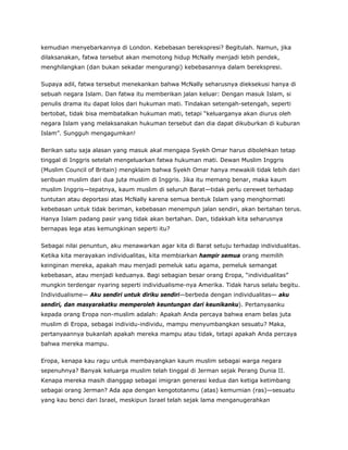 kemudian menyebarkannya di London. Kebebasan berekspresi? Begitulah. Namun, jika
dilaksanakan, fatwa tersebut akan memotong hidup McNally menjadi lebih pendek,
menghilangkan (dan bukan sekadar mengurangi) kebebasannya dalam berekspresi.
Supaya adil, fatwa tersebut menekankan bahwa McNally seharusnya dieksekusi hanya di
sebuah negara Islam. Dan fatwa itu memberikan jalan keluar: Dengan masuk Islam, si
penulis drama itu dapat lolos dari hukuman mati. Tindakan setengah-setengah, seperti
bertobat, tidak bisa membatalkan hukuman mati, tetapi “keluarganya akan diurus oleh
negara Islam yang melaksanakan hukuman tersebut dan dia dapat dikuburkan di kuburan
Islam”. Sungguh mengagumkan!
Berikan satu saja alasan yang masuk akal mengapa Syekh Omar harus dibolehkan tetap
tinggal di Inggris setelah mengeluarkan fatwa hukuman mati. Dewan Muslim Inggris
(Muslim Council of Britain) mengklaim bahwa Syekh Omar hanya mewakili tidak lebih dari
seribuan muslim dari dua juta muslim di Inggris. Jika itu memang benar, maka kaum
muslim Inggris—tepatnya, kaum muslim di seluruh Barat—tidak perlu cerewet terhadap
tuntutan atau deportasi atas McNally karena semua bentuk Islam yang menghormati
kebebasan untuk tidak beriman, kebebasan menempuh jalan sendiri, akan bertahan terus.
Hanya Islam padang pasir yang tidak akan bertahan. Dan, tidakkah kita seharusnya
bernapas lega atas kemungkinan seperti itu?
Sebagai nilai penuntun, aku menawarkan agar kita di Barat setuju terhadap individualitas.
Ketika kita merayakan individualitas, kita membiarkan hampir semua orang memilih
keinginan mereka, apakah mau menjadi pemeluk satu agama, pemeluk semangat
kebebasan, atau menjadi keduanya. Bagi sebagian besar orang Eropa, “individualitas”
mungkin terdengar nyaring seperti individualisme-nya Amerika. Tidak harus selalu begitu.
Individualisme— Aku sendiri untuk diriku sendiri—berbeda dengan individualitas— aku
sendiri, dan masyarakatku memperoleh keuntungan dari keunikanku). Pertanyaanku
kepada orang Eropa non-muslim adalah: Apakah Anda percaya bahwa enam belas juta
muslim di Eropa, sebagai individu-individu, mampu menyumbangkan sesuatu? Maka,
pertanyaannya bukanlah apakah mereka mampu atau tidak, tetapi apakah Anda percaya
bahwa mereka mampu.
Eropa, kenapa kau ragu untuk membayangkan kaum muslim sebagai warga negara
sepenuhnya? Banyak keluarga muslim telah tinggal di Jerman sejak Perang Dunia II.
Kenapa mereka masih dianggap sebagai imigran generasi kedua dan ketiga ketimbang
sebagai orang Jerman? Ada apa dengan kengototanmu (atas) kemurnian (ras)—sesuatu
yang kau benci dari Israel, meskipun Israel telah sejak lama menganugerahkan
 