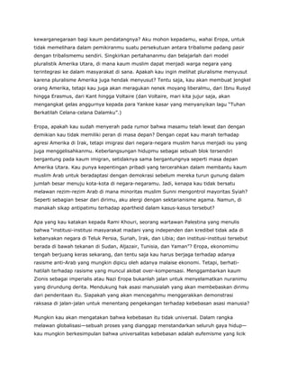 kewarganegaraan bagi kaum pendatangnya? Aku mohon kepadamu, wahai Eropa, untuk
tidak memelihara dalam pemikiranmu suatu persekutuan antara tribalisme padang pasir
dengan tribalismemu sendiri. Singkirkan pertahananmu dan belajarlah dari model
pluralistik Amerika Utara, di mana kaum muslim dapat menjadi warga negara yang
terintegrasi ke dalam masyarakat di sana. Apakah kau ingin melihat pluralisme menyusut
karena pluralisme Amerika juga hendak menyusut? Tentu saja, kau akan membuat jengkel
orang Amerika, tetapi kau juga akan meragukan nenek moyang liberalmu, dari Ibnu Rusyd
hingga Erasmus, dari Kant hingga Voltaire (dan Voltaire, mari kita jujur saja, akan
mengangkat gelas anggurnya kepada para Yankee kasar yang menyanyikan lagu “Tuhan
Berkatilah Celana-celana Dalamku”.)
Eropa, apakah kau sudah menyerah pada rumor bahwa masamu telah lewat dan dengan
demikian kau tidak memiliki peran di masa depan? Dengan cepat kau marah terhadap
agresi Amerika di Irak, tetapi imigrasi dari negara-negara muslim harus menjadi isu yang
juga menggelisahkanmu. Keberlangsungan hidupmu sebagai sebuah blok tersendiri
bergantung pada kaum imigran, setidaknya sama bergantungnya seperti masa depan
Amerika Utara. Kau punya kepentingan pribadi yang tercerahkan dalam membantu kaum
muslim Arab untuk beradaptasi dengan demokrasi sebelum mereka turun gunung dalam
jumlah besar menuju kota-kota di negara-negaramu. Jadi, kenapa kau tidak bersatu
melawan rezim-rezim Arab di mana minoritas muslim Sunni mengontrol mayoritas Syiah?
Seperti sebagian besar dari dirimu, aku alergi dengan sektarianisme agama. Namun, di
manakah sikap antipatimu terhadap apartheid dalam kasus-kasus tersebut?
Apa yang kau katakan kepada Rami Khouri, seorang wartawan Palestina yang menulis
bahwa “institusi-institusi masyarakat madani yang independen dan kredibel tidak ada di
kebanyakan negara di Teluk Persia, Suriah, Irak, dan Libia; dan institusi-institusi tersebut
berada di bawah tekanan di Sudan, Aljazair, Tunisia, dan Yaman”? Eropa, ekonomimu
tengah berjuang keras sekarang, dan tentu saja kau harus berjaga terhadap adanya
rasisme anti-Arab yang mungkin dipicu oleh adanya malaise ekonomi. Tetapi, berhati-
hatilah terhadap rasisme yang muncul akibat over-kompensasi. Menggambarkan kaum
Zionis sebagai imperialis atau Nazi Eropa bukanlah jalan untuk menyelamatkan nuranimu
yang dirundung derita. Mendukung hak asasi manusialah yang akan membebaskan dirimu
dari penderitaan itu. Siapakah yang akan mencegahmu menggerakkan demonstrasi
raksasa di jalan-jalan untuk menentang pengekangan terhadap kebebasan asasi manusia?
Mungkin kau akan mengatakan bahwa kebebasan itu tidak universal. Dalam rangka
melawan globalisasi—sebuah proses yang dianggap menstandarkan seluruh gaya hidup—
kau mungkin berkesimpulan bahwa universalitas kebebasan adalah eufemisme yang licik
 