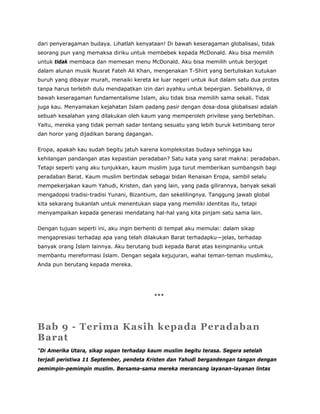 dari penyeragaman budaya. Lihatlah kenyataan! Di bawah keseragaman globalisasi, tidak
seorang pun yang memaksa diriku untuk membebek kepada McDonald. Aku bisa memilih
untuk tidak membaca dan memesan menu McDonald. Aku bisa memilih untuk berjoget
dalam alunan musik Nusrat Fateh Ali Khan, mengenakan T-Shirt yang bertuliskan kutukan
buruh yang dibayar murah, menaiki kereta ke luar negeri untuk ikut dalam satu dua protes
tanpa harus terlebih dulu mendapatkan izin dari ayahku untuk bepergian. Sebaliknya, di
bawah keseragaman fundamentalisme Islam, aku tidak bisa memilih sama sekali. Tidak
juga kau. Menyamakan kejahatan Islam padang pasir dengan dosa-dosa globalisasi adalah
sebuah kesalahan yang dilakukan oleh kaum yang memperoleh privilese yang berlebihan.
Yaitu, mereka yang tidak pernah sadar tentang sesuatu yang lebih buruk ketimbang teror
dan horor yang dijadikan barang dagangan.
Eropa, apakah kau sudah begitu jatuh karena kompleksitas budaya sehingga kau
kehilangan pandangan atas kepastian peradaban? Satu kata yang sarat makna: peradaban.
Tetapi seperti yang aku tunjukkan, kaum muslim juga turut memberikan sumbangsih bagi
peradaban Barat. Kaum muslim bertindak sebagai bidan Renaisan Eropa, sambil selalu
mempekerjakan kaum Yahudi, Kristen, dan yang lain, yang pada gilirannya, banyak sekali
mengadopsi tradisi-tradisi Yunani, Bizantium, dan sekelilingnya. Tanggung jawab global
kita sekarang bukanlah untuk menentukan siapa yang memiliki identitas itu, tetapi
menyampaikan kepada generasi mendatang hal-hal yang kita pinjam satu sama lain.
Dengan tujuan seperti ini, aku ingin berhenti di tempat aku memulai: dalam sikap
mengapresiasi terhadap apa yang telah dilakukan Barat terhadapku—jelas, terhadap
banyak orang Islam lainnya. Aku berutang budi kepada Barat atas keinginanku untuk
membantu mereformasi Islam. Dengan segala kejujuran, wahai teman-teman muslimku,
Anda pun berutang kepada mereka.
***
Bab 9 - Terima Kasih kepada Peradaban
Barat
“Di Amerika Utara, sikap sopan terhadap kaum muslim begitu terasa. Segera setelah
terjadi peristiwa 11 September, pendeta Kristen dan Yahudi bergandengan tangan dengan
pemimpin-pemimpin muslim. Bersama-sama mereka merancang layanan-layanan lintas
 
