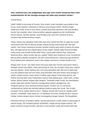 iman, konferensi pers, dan penggalangan dana agar kaum muslim mempunyai dana untuk
mempertahankan diri dari serangan-serangan dari pihak yang membenci mereka.”
(Irshad Manji)
JUMAT SIANG di University of Toronto. Para muslim muda menjubali ruang debat di Hart
House, pusat kegiatan mahasiswa di kampus yang bergaya Gothik. Mereka tengah
melakukan shalat Jumat di area utama, tempat yang biasa digunakan oleh para perdana
menteri dan presiden untuk menceramahkan gagasan-gagasannya dan melontarkan
lelucon-lelucon. Gambar-gambar yang berpigura dari para tamu terkenal di dunia
memperindah dinding-dinding ruangan.
Tetapi, hampir bisa dipastikan Anda tidak akan bisa melihat foto-foto itu pada hari Jumat
siang karena foto-foto itu ditutupi dengan bidang-persegi yang terbuat dari kain goni
rajutan. Hart House memasang cantolan-cantolan dinding yang kokoh di kedua sisi setiap
foto, sehingga kanvas bisa digantungkan di atas wajah—sebuah sikap hormat terhadap
orang-orang yang hendak berdoa pada Tuhan, bukan pada makhluk-Nya. Seseorang
bertanya-tanya, dalam kondisi apa pun, apakah Taliban akan berpikiran untuk menyelimuti
patung-patung Buddha bersejarah, alih-alih memusnahkannya. Seseorang juga bertanya-
tanya apakah para mahasiswa muslim tahu betapa nyamannya mereka berada di sini.
Dengan kata “di sini”, aku tidak hanya menunjuk pada kota Toronto yang penuh tekstur.
Ambillah contoh kota Halifax. Kalau berkunjung ke sana, aku mungkin hanya akan melihat
dua tipe pakaian: tartan (pakaian dari wol) yang dikenalkan oleh staf pria di hotel-hotel
turis dan pakaian kerja dari kain khaki yang dikenakan oleh para tentara yang berjaga di
sekitar markas mereka. Suatu ketika di Halifax pada sebuah Jumat yang gerimis, aku
melihat seorang lelaki yang mengenakan kostum Arab padang pasir: jubah putih, surban,
sandal, bahkan sebuah tongkat jalan bengkok. Terlambat shalat Jumat, dia melambaikan
tangan pada taksi sembari berbicara menggunakan telepon genggamnya. Aku
menginterupsinya untuk bertanya tentang sesuatu. Ibrahim (ya, itu namanya)
memberitahuku bahwa dia memakai pakaian Arabnya setiap hari Jumat. Dan ia telah
menjalani hal itu selama sepuluh tahun. “Adakah cemooh dari orang sini kepada Anda?”
tanyaku, menyelidik. Tidak sekali pun. Di Dalhousie University, tempat Ibrahim menjual
hotdog, mereka dengan penuh hormat memanggilnya dengan sebutan The Dawgfather.
Fenomena lainnya, di bandara Halifax, seorang perempuan muslim duduk di seberangku di
sebuah lounge. Dia memakai pakaian serbahitam, hingga sarung tangan kulitnya. Tak
peduli ramainya lounge tersebut, aktivitas di sana berjalan santai dan terlihat baik-baik
 