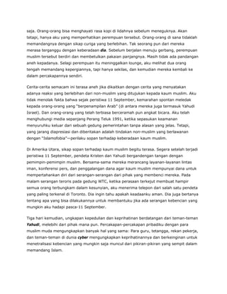 saja. Orang-orang bisa menghayati rasa kopi di lidahnya sebelum meneguknya. Akan
tetapi, hanya aku yang memperhatikan perempuan tersebut. Orang-orang di sana tidaklah
memandangnya dengan sikap curiga yang berlebihan. Tak seorang pun dari mereka
merasa terganggu dengan keberadaan dia. Sebelum berjalan menuju gerbang, perempuan
muslim tersebut berdiri dan membetulkan pakaian panjangnya. Masih tidak ada pandangan
aneh kepadanya. Selagi perempuan itu meninggalkan lounge, aku melihat dua orang
tengah memandang kepergiannya, tapi hanya sekilas, dan kemudian mereka kembali ke
dalam percakapannya sendiri.
Cerita-cerita semacam ini terasa aneh jika dikaitkan dengan cerita yang menyatakan
adanya reaksi yang berlebihan dari non-muslim yang ditujukan kepada kaum muslim. Aku
tidak menolak fakta bahwa sejak peristiwa 11 September, kemarahan spontan meledak
kepada orang-orang yang “berpenampilan Arab” (di antara mereka juga termasuk Yahudi
Israel). Dan orang-orang yang telah terbiasa berceramah pun angkat bicara. Aku telah
menghubungi media sepanjang Perang Teluk 1991, ketika sepasukan keamanan
menyuruhku keluar dari sebuah gedung pemerintahan tanpa alasan yang jelas. Tetapi,
yang jarang diapresiasi dan diberitakan adalah tindakan non-muslim yang berlawanan
dengan “Islamofobia”—perilaku sopan terhadap keberadaan kaum muslim.
Di Amerika Utara, sikap sopan terhadap kaum muslim begitu terasa. Segera setelah terjadi
peristiwa 11 September, pendeta Kristen dan Yahudi bergandengan tangan dengan
pemimpin-pemimpin muslim. Bersama-sama mereka merancang layanan-layanan lintas
iman, konferensi pers, dan penggalangan dana agar kaum muslim mempunyai dana untuk
mempertahankan diri dari serangan-serangan dari pihak yang membenci mereka. Pada
malam serangan teroris pada gedung WTC, ketika perasaan terkejut membuat hampir
semua orang terbungkam dalam kesunyian, aku menerima telepon dari salah satu pendeta
yang paling terkenal di Toronto. Dia ingin tahu apakah keadaanku aman. Dia juga bertanya
tentang apa yang bisa dilakukannya untuk membantuku jika ada serangan kebencian yang
mungkin aku hadapi pasca-11 September.
Tiga hari kemudian, ungkapan kepedulian dan keprihatinan berdatangan dari teman-teman
Yahudi, melebihi dari pihak mana pun. Percakapan-percakapan pribadiku dengan para
muslim muda mengungkapkan banyak hal yang sama: Para guru, tetangga, rekan pekerja,
dan teman-teman di dunia cyber mengungkapkan keprihatinannya dan berkeinginan untuk
menetralisasi kebencian yang mungkin saja muncul dari pikiran-pikiran yang sempit dalam
memandang Islam.
 