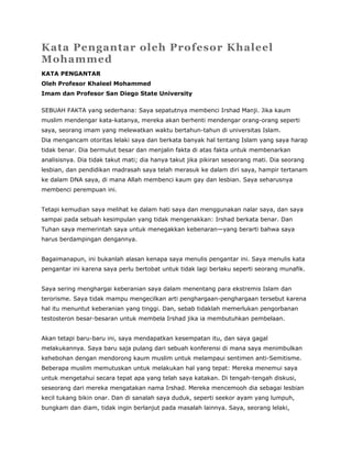 Kata Pengantar oleh Profesor Khaleel
Mohammed
KATA PENGANTAR
Oleh Profesor Khaleel Mohammed
Imam dan Profesor San Diego State University
SEBUAH FAKTA yang sederhana: Saya sepatutnya membenci Irshad Manji. Jika kaum
muslim mendengar kata-katanya, mereka akan berhenti mendengar orang-orang seperti
saya, seorang imam yang melewatkan waktu bertahun-tahun di universitas Islam.
Dia mengancam otoritas lelaki saya dan berkata banyak hal tentang Islam yang saya harap
tidak benar. Dia bermulut besar dan menjalin fakta di atas fakta untuk membenarkan
analisisnya. Dia tidak takut mati; dia hanya takut jika pikiran seseorang mati. Dia seorang
lesbian, dan pendidikan madrasah saya telah merasuk ke dalam diri saya, hampir tertanam
ke dalam DNA saya, di mana Allah membenci kaum gay dan lesbian. Saya seharusnya
membenci perempuan ini.
Tetapi kemudian saya melihat ke dalam hati saya dan menggunakan nalar saya, dan saya
sampai pada sebuah kesimpulan yang tidak mengenakkan: Irshad berkata benar. Dan
Tuhan saya memerintah saya untuk menegakkan kebenaran—yang berarti bahwa saya
harus berdampingan dengannya.
Bagaimanapun, ini bukanlah alasan kenapa saya menulis pengantar ini. Saya menulis kata
pengantar ini karena saya perlu bertobat untuk tidak lagi berlaku seperti seorang munafik.
Saya sering menghargai keberanian saya dalam menentang para ekstremis Islam dan
terorisme. Saya tidak mampu mengecilkan arti penghargaan-penghargaan tersebut karena
hal itu menuntut keberanian yang tinggi. Dan, sebab tidaklah memerlukan pengorbanan
testosteron besar-besaran untuk membela Irshad jika ia membutuhkan pembelaan.
Akan tetapi baru-baru ini, saya mendapatkan kesempatan itu, dan saya gagal
melakukannya. Saya baru saja pulang dari sebuah konferensi di mana saya menimbulkan
kehebohan dengan mendorong kaum muslim untuk melampaui sentimen anti-Semitisme.
Beberapa muslim memutuskan untuk melakukan hal yang tepat: Mereka menemui saya
untuk mengetahui secara tepat apa yang telah saya katakan. Di tengah-tengah diskusi,
seseorang dari mereka mengatakan nama Irshad. Mereka mencemooh dia sebagai lesbian
kecil tukang bikin onar. Dan di sanalah saya duduk, seperti seekor ayam yang lumpuh,
bungkam dan diam, tidak ingin berlanjut pada masalah lainnya. Saya, seorang lelaki,
 
