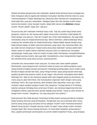 Setelah peristiwa pengusiranku dari madrasah, apakah Anda bertanya-tanya mengapa aku
tidak mengutuk seluruh agama dan berlanjut merayakan identitas Amerika Utara-ku yang
“teremansipasikan”? Dalam beberapa hal, kebutuhan akan identitas diri menghampiriku.
Anda pasti tahu yang aku maksudkan. Sebagian besar dari kita menjadi muslim bukan
karena kita berpikir untuk menjadi muslim, tetapi lebih karena kita dilahirkan sebagai
muslim. Muslim adalah “siapa kita”. Apa pun.
Terusirnya aku dari madrasah membuat ibuku malu. Tapi Ibu sudah hidup terlalu lama
denganku. Karena itu, dia merasa yakin dapat menyuruhku memohon maaf kepada Mr.
Khaki dengan cara apa pun. Tapi tak mungkin aku minta maaf kepadanya. Ibu juga tidak
memaksaku pergi ke masjid bersamanya lagi. Namun demikian, selama beberapa tahun,
nyatanya aku kembali pergi ke masjid bersamanya. Masjid adalah sebuah tempat yang
tetap terbuka bagiku di dalam peta kemuslimanku yang rapuh. Aku mencintai Allah, dan
aku tidak berniat menghukum masjid karena dosa-dosa madrasah—sampai sedikit demi
sedikit masuk ke otakku bahwa madrasah yang aku benci itu sebenarnya merupakan
perpanjangan masjid juga. Pergi ke masjid mungkin telah membawaku mengidentifikasikan
diri sebagai seorang muslim, tapi juga telah mewajibkanku untuk mengorbankan bagian
lain identitas diriku yang sama sucinya: seorang pemikir.
Izinkanlah aku menceritakan kisah yang lain. Di antara pilar Islam adalah sedekah.
Demikianlah, suara pengumuman memenuhi udara di suatu sore ketika pengeras suara
(yang terletak di bagian jamaah perempuan) mendengung-dengungkan suara mullah (yang
berada di bagian jamaah laki-laki), yang mengumumkan upaya pengumpulan dana bagi
saudara-saudara kita sesama muslim di luar negeri. Kita diminta menyiapkan dana dalam
beberapa hari. Saat itu aku bertanya kepada salah satu anggota pengurus perempuan, ke
mana uang itu akan dikirimkan. Dia menyebutkan organisasi Islam dengan nama yang
terdengar manis. Aku juga bertanya, dana tersebut akan digunakan untuk apa. Untuk
memberi makan saudara-saudara muslim kita, jawabnya. Teringat berita di TV tentang
tuduhan penipuan terhadap dana amal kaum Kristen, aku bertanya bagaimana kita bisa
mengetahui bahwa uang kita akan sampai kepada yang berhak. “Uang itu akan sampai ke
tangan kaum muslim,” sergahnya. “Itu saja yang perlu kau ketahui.”
Anda percaya? Aku tidak percaya. Pertanyaan kritisku bukan tentang pemberian amalnya,
tetapi tentang informasi yang dirahasiakan. Mungkinkah aku harus bersikap diam hanya
karena orang-orang yang menyebut dirinya sebagai “muslim” akan membawa donasiku?
Apakah hanya karena “menjadi seorang muslim itu bajik” maka setiap muslim otomatis
menjadi bajik? Mari bicara tentang keimanan. Di mana letak kesalahan pertanyaanku?
Atau, apakah pertanyaan-pertanyaanku itu sendiri adalah kesalahan? Ibuku, yang terpojok,
 