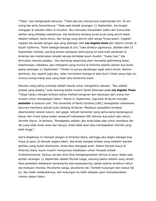 “Tidak,” dia mengangkat bahunya. “Tidak jika kau mempunyai kepercayaan diri. Di sini
orang tak perlu bersembunyi.” Pada saat terjadi serangan 11 September, dia tengah
mengajar di sekolah Islam di Houston. Aku mencoba menyelidiki reaksi dari komunitas
sekitar yang dihadapi sekolahnya. Dia berbicara tentang surat-surat yang penuh kasih,
telepon-telepon, kartu-kartu, dan bunga yang dikirim oleh warga Texas awam. Ingatan-
ingatan dia senada dengan apa yang didengar oleh Los Angeles times dari Islamic Center di
South California. “Kami bahagia berada di sini,” kata direktur agamanya. Setelah efek 11
September mereda, seorang teman wartawan berkunjung ke kota-kota pertanian di
Amerika dan menemukan simpati serupa terhadap kaum muslim. “Suatu hari,” dia
kemudian menulis padaku, “aku berharap seseorang akan mencatat gelombang besar
keterbukaan, kebaikan, dan inteligensi yang muncul di Amerika selama sekitar dua bulan
pasca-serangan 11 September.” Teman ini punya pandangan agak kekiri-kirian. Namun
demikian, dia, seperti juga aku, tidak memahami kenapa di atas bumi Tuhan yang hijau ini,
muncul orang-orang rasis yang tidak tahu berterima kasih.
Sesuatu yang paling kuhargai adalah hasrat untuk mengetahui sesuatu. “Aku adalah
pribadi yang skeptis,” kata seorang pelobi muslim Sarah Eltantawi pada Los Angeles Times.
“Tetapi hatiku menjadi terbuka ketika melihat keinginan dan ketulusan dari orang non-
muslim untuk mempelajari Islam.” Pasca-11 September, tiga edisi Al-Quran menjadi
bestseller di amazon.com. The University of North Carolina (UNC) mewajibkan mahasiswa
barunya membaca sebuah buku tentang Al-Quran. Meskipun pewajiban tersebut
diperkarakan secara hukum, dan gagal, sebuah komentar yang sama-sama berpengaruh
keluar dari mulut ketua badan eksekutif mahasiswa UNC berusia dua puluh satu tahun,
Jennifer Daum. Ia berkata, “Pendapatku adalah, jika Anda tidak siap untuk membaca ide-
ide yang tidak Anda sukai dan setujui, Anda tidak akan bisa mendapatkan hikmah yang
lebih tinggi.”
Spirit eksplorasi ini menjadi oksigen di Amerika Utara, sehingga aku begitu bahagia bisa
hidup di sana. Di banyak negara Islam, jika Anda menjadi pribadi yang melebihi standar
perilaku yang sudah ditentukan, Anda akan dianggap aneh. Dalam banyak kasus di
Amerika Utara, kaum muslim mempunyai kebebasan untuk menjadi pribadi
multidimensional. Semua ras dan etnis bisa mengekspresikan dirinya di sana. Salah satu
korban serangan 11 September adalah Mychal Judge, seorang pastur Katolik yang ramah.
Para pemadam kebakaran berdukacita atas kepergiannya, sebab selama bertahun-tahun
dia melayani mereka. Pluralisme warga, pluralisme ide: Tariklah hubungan dari kedua hal
itu. Aku telah melakukannya, dan hubungan itu telah sebegitu jauh menyelamatkan
imanku dalam Islam.
 