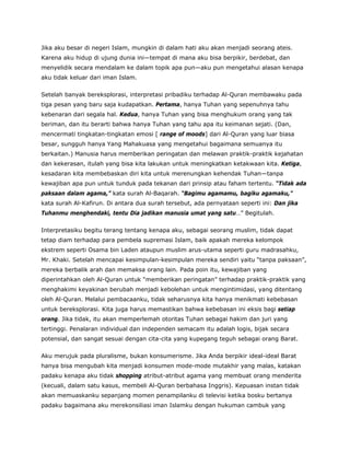 Jika aku besar di negeri Islam, mungkin di dalam hati aku akan menjadi seorang ateis.
Karena aku hidup di ujung dunia ini—tempat di mana aku bisa berpikir, berdebat, dan
menyelidik secara mendalam ke dalam topik apa pun—aku pun mengetahui alasan kenapa
aku tidak keluar dari iman Islam.
Setelah banyak bereksplorasi, interpretasi pribadiku terhadap Al-Quran membawaku pada
tiga pesan yang baru saja kudapatkan. Pertama, hanya Tuhan yang sepenuhnya tahu
kebenaran dari segala hal. Kedua, hanya Tuhan yang bisa menghukum orang yang tak
beriman, dan itu berarti bahwa hanya Tuhan yang tahu apa itu keimanan sejati. (Dan,
mencermati tingkatan-tingkatan emosi [ range of moods] dari Al-Quran yang luar biasa
besar, sungguh hanya Yang Mahakuasa yang mengetahui bagaimana semuanya itu
berkaitan.) Manusia harus memberikan peringatan dan melawan praktik-praktik kejahatan
dan kekerasan, itulah yang bisa kita lakukan untuk meningkatkan ketakwaan kita. Ketiga,
kesadaran kita membebaskan diri kita untuk merenungkan kehendak Tuhan—tanpa
kewajiban apa pun untuk tunduk pada tekanan dari prinsip atau faham tertentu. “Tidak ada
paksaan dalam agama,” kata surah Al-Baqarah. “Bagimu agamamu, bagiku agamaku,”
kata surah Al-Kafirun. Di antara dua surah tersebut, ada pernyataan seperti ini: Dan jika
Tuhanmu menghendaki, tentu Dia jadikan manusia umat yang satu…” Begitulah.
Interpretasiku begitu terang tentang kenapa aku, sebagai seorang muslim, tidak dapat
tetap diam terhadap para pembela supremasi Islam, baik apakah mereka kelompok
ekstrem seperti Osama bin Laden ataupun muslim arus-utama seperti guru madrasahku,
Mr. Khaki. Setelah mencapai kesimpulan-kesimpulan mereka sendiri yaitu “tanpa paksaan”,
mereka berbalik arah dan memaksa orang lain. Pada poin itu, kewajiban yang
diperintahkan oleh Al-Quran untuk “memberikan peringatan” terhadap praktik-praktik yang
menghakimi keyakinan berubah menjadi kebolehan untuk mengintimidasi, yang ditentang
oleh Al-Quran. Melalui pembacaanku, tidak seharusnya kita hanya menikmati kebebasan
untuk bereksplorasi. Kita juga harus memastikan bahwa kebebasan ini eksis bagi setiap
orang. Jika tidak, itu akan memperlemah otoritas Tuhan sebagai hakim dan juri yang
tertinggi. Penalaran individual dan independen semacam itu adalah logis, bijak secara
potensial, dan sangat sesuai dengan cita-cita yang kupegang teguh sebagai orang Barat.
Aku merujuk pada pluralisme, bukan konsumerisme. Jika Anda berpikir ideal-ideal Barat
hanya bisa mengubah kita menjadi konsumen mode-mode mutakhir yang malas, katakan
padaku kenapa aku tidak shopping atribut-atribut agama yang membuat orang menderita
(kecuali, dalam satu kasus, membeli Al-Quran berbahasa Inggris). Kepuasan instan tidak
akan memuaskanku sepanjang momen penampilanku di televisi ketika bosku bertanya
padaku bagaimana aku merekonsiliasi iman Islamku dengan hukuman cambuk yang
 