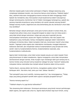 diberikan kepada gadis muda korban perkosaan di Nigeria. Sebagai seseorang yang
menghargai kebebasan berpikir, aku menerima haknya untuk bertanya. Tidakkah begitu?
Atau, akankah Anda akan menggugatnya karena merasa dia telah mengganggu Anda?
Apakah dia meredamku atau menunjukkan sinyal keyakinannya dalam hubungannya
dengan kemampuanku memikirkan hal ini? Dalam menanggapi tantangannya, apakah aku
seorang imperialis-tersembunyi yang membenci-diri-sendiri ataukah seorang fanatik?
Sebagai seorang muslim, bagaimana aku bisa berkembang jika aku bersikukuh untuk tidak
mau berefleksi?
Berkaitan dengan sebuah pertanyaan untuk para humanis sekuler di antara Anda, aku
menghormati pilihan Anda untuk mengambil langkah ke dalam iman diri Anda sendiri—
yang tidak terkait dengan ketuhanan—tetapi apa yang akan kuperoleh jika aku
mencampakkan keimananku secara dini? Agama memberiku nilai-nilai (seperti nilai
kedisiplinan) yang membuatku mampu mendapatkan pegangan dalam materialisme
kehidupan di Amerika Utara. Dalam kompetisi inilah aku menemukan insentif untuk tetap
berpikir. Tegangan antara agama dan materialisme membawaku menggali kebenaran-
kebenaran alternatif, dan menghindari bentuk fundamentalisme yang tercipta dari diriku
sendiri—baik itu fundamentalisme feminis, fundamentalisme nasionalis, atau
fundamentalisme multikulturalis.
Agama telah mendorongku untuk tidak tunduk kepada sesuatu pun selain kepada Tuhan
yang bersemayam di dalam kesadaranku. Agama mengajariku untuk tidak menyamakan
otoritarianisme dengan otoritas. Anda mungkin ingin mendengar lebih jauh tentang hal ini,
karena mereka yang menuduh semua keyakinan sebagai hal yang “irasional” kadang kala
melupakan bahwa rasionalitas bisa menjadi sebuah fanatisme dalam dirinya sendiri.
Taslima Nasrin, seorang dokter dan feminis, mengatakan padaku bahwa “tidak ada
kehidupan akhir. Jika kamu mati, kamu pun mati. Selesai. Berakhir.”
“Dari perspektif yang murni saintifik, memang seperti itu,” aku menanggapinya. “Tetapi,
siapa yang bilang perspektif saintifik lebih superior daripada perspektif lainnya?”
“Karena memang seperti itu.”
“Tidakkah sikapmu itu juga bentuk kefanatikan?”
“Aku berperang demi kebenaran. Perempuan-perempuan yang lemah mencari perlindungan
dalam agama, dan agama ada untuk itu. Agama diperuntukkan bagi kaum lemah, orang-
 