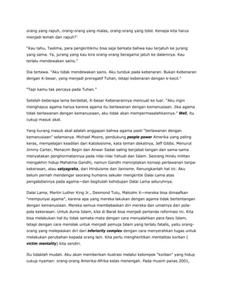 orang yang rapuh, orang-orang yang malas, orang-orang yang tolol. Kenapa kita harus
menjadi lemah dan rapuh?’
“Kau tahu, Taslima, para pengkritikmu bisa saja berkata bahwa kau terjatuh ke jurang
yang sama. Ya, jurang yang kau kira orang-orang beragama jatuh ke dalamnya. Kau
terlalu mendewakan sains.”
Dia tertawa. “Aku tidak mendewakan sains. Aku tunduk pada kebenaran. Bukan Kebenaran
dengan K-besar, yang menjadi prerogatif Tuhan, tetapi kebenaran dengan k-kecil.”
“Tapi kamu tak percaya pada Tuhan.”
Setelah beberapa lama berdebat, K-besar Kebenarannya mencuat ke luar. “Aku ingin
menghapus agama hanya karena agama itu berlawanan dengan kemanusiaan. Jika agama
tidak berlawanan dengan kemanusiaan, aku tidak akan mempermasalahkannya.” Well, itu
cukup masuk akal.
Yang kurang masuk akal adalah anggapan bahwa agama pasti “berlawanan dengan
kemanusiaan” selamanya. Michael Moore, pendukung people power Amerika yang paling
keras, mempelajari keadilan dari Katolosisme, kata teman dekatnya, Jeff Gibbs. Menurut
Jimmy Carter, Menacim Begin dan Anwar Sadat saling berjabat tangan dan sama-sama
menyatakan penghormatannya pada nilai-nilai Yahudi dan Islam. Seorang Hindu militan
mengakhiri hidup Mahatma Gandhi, namun Gandhi menciptakan konsep perlawanan tanpa-
kekerasan, atau satyagraha, dari Hinduisme dan Jainisme. Renungkanlah hal ini: Aku
belum pernah mendengar seorang humanis sekuler mengkritik Dalai Lama atas
pengabdiannya pada agama—dan begitulah kehidupan Dalai Lama seluruhnya.
Dalai Lama, Martin Luther King Jr., Desmond Tutu, Malcolm X—mereka bisa dimaafkan
“mempunyai agama”, karena apa yang mereka lakukan dengan agama tidak bertentangan
dengan kemanusiaan. Mereka semua membebaskan diri mereka dan umatnya dari pola-
pola kekerasan. Untuk dunia Islam, kita di Barat bisa menjadi pertanda reformasi ini. Kita
bisa melakukan hal itu tidak semata-mata dengan cara menyalahkan para fasis Islam,
tetapi dengan cara menolak untuk menjadi pemuja Islam yang terlalu fatalis, yaitu orang-
orang yang melepaskan diri dari inferiority complex dengan cara menyerahkan tugas untuk
melakukan perubahan kepada orang lain. Kita perlu menghentikan mentalitas korban (
victim mentality) kita sendiri.
Itu tidaklah mudah. Aku akan memberikan ilustrasi melalui kelompok “korban” yang hidup
cukup nyaman: orang-orang Amerika-Afrika kelas menengah. Pada musim panas 2001,
 