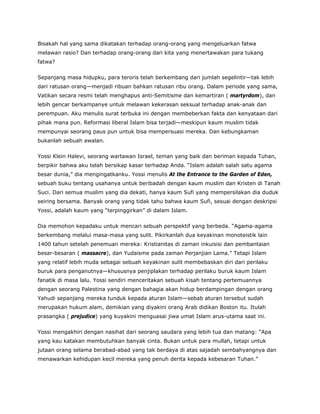 Bisakah hal yang sama dikatakan terhadap orang-orang yang mengeluarkan fatwa
melawan rasio? Dan terhadap orang-orang dari kita yang menertawakan para tukang
fatwa?
Sepanjang masa hidupku, para teroris telah berkembang dari jumlah segelintir—tak lebih
dari ratusan orang—menjadi ribuan bahkan ratusan ribu orang. Dalam periode yang sama,
Vatikan secara resmi telah menghapus anti-Semitisme dan kemartiran ( martyrdom), dan
lebih gencar berkampanye untuk melawan kekerasan seksual terhadap anak-anak dan
perempuan. Aku menulis surat terbuka ini dengan membeberkan fakta dan kenyataan dari
pihak mana pun. Reformasi liberal Islam bisa terjadi—meskipun kaum muslim tidak
mempunyai seorang paus pun untuk bisa mempersuasi mereka. Dan kebungkaman
bukanlah sebuah awalan.
Yossi Klein Halevi, seorang wartawan Israel, teman yang baik dan beriman kepada Tuhan,
berpikir bahwa aku telah bersikap kasar terhadap Anda. “Islam adalah salah satu agama
besar dunia,” dia mengingatkanku. Yossi menulis At the Entrance to the Garden of Eden,
sebuah buku tentang usahanya untuk beribadah dengan kaum muslim dan Kristen di Tanah
Suci. Dari semua muslim yang dia dekati, hanya kaum Sufi yang mempersilakan dia duduk
seiring bersama. Banyak orang yang tidak tahu bahwa kaum Sufi, sesuai dengan deskripsi
Yossi, adalah kaum yang “terpinggirkan” di dalam Islam.
Dia memohon kepadaku untuk mencari sebuah perspektif yang berbeda. “Agama-agama
berkembang melalui masa-masa yang sulit. Pikirkanlah dua keyakinan monoteistik lain
1400 tahun setelah penemuan mereka: Kristianitas di zaman inkuisisi dan pembantaian
besar-besaran ( massacre), dan Yudaisme pada zaman Perjanjian Lama.” Tetapi Islam
yang relatif lebih muda sebagai sebuah keyakinan sulit membebaskan diri dari perilaku
buruk para penganutnya—khususnya penjiplakan terhadap perilaku buruk kaum Islam
fanatik di masa lalu. Yossi sendiri menceritakan sebuah kisah tentang pertemuannya
dengan seorang Palestina yang dengan bahagia akan hidup berdampingan dengan orang
Yahudi sepanjang mereka tunduk kepada aturan Islam—sebab aturan tersebut sudah
merupakan hukum alam, demikian yang diyakini orang Arab didikan Boston itu. Itulah
prasangka ( prejudice) yang kuyakini menguasai jiwa umat Islam arus-utama saat ini.
Yossi mengakhiri dengan nasihat dari seorang saudara yang lebih tua dan matang: “Apa
yang kau katakan membutuhkan banyak cinta. Bukan untuk para mullah, tetapi untuk
jutaan orang selama berabad-abad yang tak berdaya di atas sajadah sembahyangnya dan
menawarkan kehidupan kecil mereka yang penuh derita kepada kebesaran Tuhan.”
 