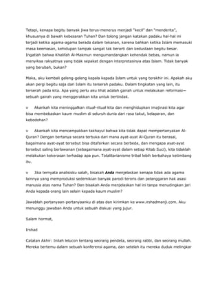 Tetapi, kenapa begitu banyak jiwa terus-menerus menjadi “kecil” dan “menderita”,
khususnya di bawah kebesaran Tuhan? Dan tolong jangan katakan padaku hal-hal ini
terjadi ketika agama-agama berada dalam tekanan, karena bahkan ketika Islam memasuki
masa keemasan, kehidupan tampak sangat tak berarti dan kedustaan begitu besar.
Ingatlah bahwa Khalifah Al-Makmun mengumandangkan kehendak bebas, namun ia
menyiksa rakyatnya yang tidak sepakat dengan interpretasinya atas Islam. Tidak banyak
yang berubah, bukan?
Maka, aku kembali geleng-geleng kepala kepada Islam untuk yang terakhir ini. Apakah aku
akan pergi begitu saja dari Islam itu terserah padaku. Dalam tingkatan yang lain, itu
terserah pada kita. Apa yang perlu aku lihat adalah gairah untuk melakukan reformasi—
sebuah gairah yang menggerakkan kita untuk bertindak.
v Akankah kita meninggalkan ritual-ritual kita dan menghidupkan imajinasi kita agar
bisa membebaskan kaum muslim di seluruh dunia dari rasa takut, kelaparan, dan
kebodohan?
v Akankah kita mencampakkan takhayul bahwa kita tidak dapat mempertanyakan Al-
Quran? Dengan bertanya secara terbuka dari mana ayat-ayat Al-Quran itu berasal,
bagaimana ayat-ayat tersebut bisa ditafsirkan secara berbeda, dan mengapa ayat-ayat
tersebut saling berlawanan (sebagaimana ayat-ayat dalam setiap Kitab Suci), kita tidaklah
melakukan kekerasan terhadap apa pun. Totalitarianisme tribal lebih berbahaya ketimbang
itu.
v Jika ternyata analisisku salah, bisakah Anda menjelaskan kenapa tidak ada agama
lainnya yang memproduksi sedemikian banyak parodi teroris dan pelanggaran hak asasi
manusia atas nama Tuhan? Dan bisakah Anda menjelaskan hal ini tanpa menudingkan jari
Anda kepada orang lain selain kepada kaum muslim?
Jawablah pertanyaan-pertanyaanku di atas dan kirimkan ke www.irshadmanji.com. Aku
menunggu jawaban Anda untuk sebuah diskusi yang jujur.
Salam hormat,
Irshad
Catatan Akhir: Inilah lelucon tentang seorang pendeta, seorang rabbi, dan seorang mullah.
Mereka bertemu dalam sebuah konferensi agama, dan setelah itu mereka duduk melingkar
 