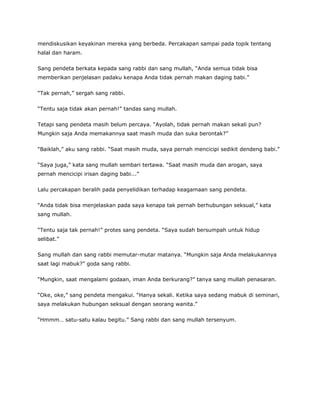 mendiskusikan keyakinan mereka yang berbeda. Percakapan sampai pada topik tentang
halal dan haram.
Sang pendeta berkata kepada sang rabbi dan sang mullah, “Anda semua tidak bisa
memberikan penjelasan padaku kenapa Anda tidak pernah makan daging babi.”
“Tak pernah,” sergah sang rabbi.
“Tentu saja tidak akan pernah!” tandas sang mullah.
Tetapi sang pendeta masih belum percaya. “Ayolah, tidak pernah makan sekali pun?
Mungkin saja Anda memakannya saat masih muda dan suka berontak?”
“Baiklah,” aku sang rabbi. “Saat masih muda, saya pernah mencicipi sedikit dendeng babi.”
“Saya juga,” kata sang mullah sembari tertawa. “Saat masih muda dan arogan, saya
pernah mencicipi irisan daging babi...”
Lalu percakapan beralih pada penyelidikan terhadap keagamaan sang pendeta.
“Anda tidak bisa menjelaskan pada saya kenapa tak pernah berhubungan seksual,” kata
sang mullah.
“Tentu saja tak pernah!” protes sang pendeta. “Saya sudah bersumpah untuk hidup
selibat.”
Sang mullah dan sang rabbi memutar-mutar matanya. “Mungkin saja Anda melakukannya
saat lagi mabuk?” goda sang rabbi.
“Mungkin, saat mengalami godaan, iman Anda berkurang?” tanya sang mullah penasaran.
“Oke, oke,” sang pendeta mengakui. “Hanya sekali. Ketika saya sedang mabuk di seminari,
saya melakukan hubungan seksual dengan seorang wanita.”
“Hmmm… satu-satu kalau begitu.” Sang rabbi dan sang mullah tersenyum.
 