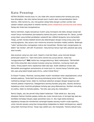 Kata Penutup
KETIKA SELESAI menulis buku ini, aku tidak tahu secara keseluruhan tentang apa yang
bisa diharapkan. Aku tahu bahwa banyak kaum muslim akan memperdebatkan klaim-
klaimku. Oleh karena itu, aku merujukkan setiap fakta dengan sumber-sumber dan
catatan-catatan yang detail di website resmiku (www.irshadmanji.com/sources-and-notes).
Setiap dari Anda bisa mengaksesnya.
Namun demikian, begitu banyaknya muslim yang merespons ide-ideku dengan sengit dan
marah hanya membuktikan pernyataanku bahwa kita perlu mereformasi diri. Benar, jumlah
orang Islam yang terlibat perdebatan substantif dan reflektif denganku terus bertambah.
Tetapi, jumlah mereka tidaklah berarti jika dibandingkan dengan orang-orang yang ingin
membungkamku. Aku secara rutin menerima ancaman kematian melalui website. Beberapa
“calon” pembunuhku menegaskan makna dari kesyahidan. Mereka ingin mengempasku ke
dalam “api neraka”, alih-alih 70 perawan. Yang lainnya hanya ingin tahu pesawat apa yang
akan kunaiki.
Ada ancaman yang lucu dan aneh. Seperti e-mail dari Basit, yang memulai dengan
pertanyaan seperti ini: “Jadi menurutmu karena kau punya pikiran, maka kau
menggunakannya?” Well, ketika kau menggunakannya, Basit melanjutkan, “Berhentilah
dan minta ampunlah atas kutukan-kutukan yang kau lontarkan, mumpung masih ada
waktu. Orang seperti kamu sepatutnya tidak ada saja. Itulah sebabnya neraka ada.
Nikmatilah persinggahan sementaramu di muka bumi ini, karena hanya Tuhanlah yang
tahu apa yang bakal terjadi pada dirimu, wahai Irshad Manji.”
Di Airport Trudeau, Montreal, seorang lelaki muslim mendekati rekan seperjalananku untuk
berkata padanya, “Anda lebih beruntung ketimbang teman Anda.” Ketika rekanku
melihatnya dengan heran, lelaki itu membuat sebentuk senapan dengan tangannya dan
menarik pelatuk imajinernya. Sebagaimana seorang Kanada yang baik, rekanku bertanya
kepadanya untuk meminta penjelasan tentang apa yang dilakukannya. Sembari menuding
ke arahku, lelaki itu berkata padaku, “Dia tahu apa yang aku maksudkan.”
Namun begitu, aku tak pernah hidup dalam ketakutan. Tidak sekali pun. Apa yang
dikatakan Salman Rushdie padaku ketika aku mulai menulis buku ini teringat lagi saat aku
berefleksi terhadap hidupku sejak penerbitan buku ini. Aku ingat ketika bertanya
kepadanya kenapa dia memberikan semangat kepada seorang muslim muda sepertiku,
untuk menulis sesuatu yang bisa mengundang malapetaka ke dalam kehidupannya, seperti
yang telah menimpa dirinya. Tanpa ragu sedikit pun, dia menjawab, “Karena sebuah buku
 