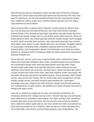tidak terlihat syok saat aku menjelaskan bahwa aku tidak bisa memberikan sumbangan
keluarga kami, karena siapa yang peduli pada agama apa yang dipunyai oleh orang yang
lapar? Di samping itu, aku bersikap waspada terhadap informasi yang diberikan kepada
kami. Sebaliknya, kataku, amalku akan kuberikan kepada organisasi amal non-religius
yang kesahihannya bisa kuselidiki.
Ketika masjid semakin kurasakan seperti madrasah, semakin jarang aku pergi ke sana.
Aku mulai bersikap kritis terhadap keimananku. Aku mulai menumbuhkan hubungan
personal dengan Tuhan daripada percaya begitu saja bahwa hubungan dengan-Nya harus
dimediasi lewat jamaah. Dengan spirit itu, aku berdoa sendiri dalam kesunyian. Setiap hari
selama bertahun-tahun, aku bangun pagi-pagi sekali dan berjalan dengan tubuh menggigil
ke kamar mandi yang tidak diberi pemanas—ibuku yang bekas pengungsi ingin menekan
biaya tagihan listrik sekecil mungkin. Setelah berwudhu, aku kemudian menggelar sajadah
di ruang tengah, menghadap kiblat, meletakkan sepotong tanah liat Arab yang akan
tersentuh dahiku, dan menghabiskan sepuluh menit berikutnya untuk shalat dan berdoa.
Kegiatan itu merupakan latihan membangun disiplin diri dalam gerakan dan mengucapkan
beberapa rangkaian doa.
Namun demikian, seluruh syariat yang menginstruksikan untuk membersihkan bagian-
bagian tubuh yang telah ditetapkan dalam wudhu, mengulang bacaan ayat-ayat tertentu
dan membungkuk dengan sudut yang tidak dapat ditawar-tawar lagi dalam shalat,
semuanya pada waktu-waktu yang juga telah ditentukan, dapat membawa kita pada
kepatuhan yang mekanis dan tanpa jiwa. Jika Anda belum melihat kecenderungan seperti
ini pada orangtua atau kakek-nenek Anda, maka Anda tergolong muslim yang langka. Aku
menyadari bahwa apa yang semula merupakan panduan menuju ketuhanan telah menjadi
sesuatu yang otomatis dan mekanis. Dan itu mendorongku untuk menggantikan rutinitas
shalatku dengan sesuatu yang lebih mengarah pada kesadaran-diri: percakapan-
percakapan yang jujur, langsung, dan tidak terstruktur dengan Sang Pencipta sepanjang
hari. Kedengarannya mungkin ekstrem, tapi setidaknya aku dapat menyebut kata-kata itu
sebagai kata-kataku sendiri.
Pada titik ini, sebenarnya setapak lagi aku akan mencampakkan keislamanku dan
menghapus identitas diriku sebagai seorang muslim. Tahukah Anda apa yang membuatku
tidak melakukannya? Kesetiaanku pada keadilan. Aku selalu mencoba untuk memberikan
penilaian pada Islam secara adil karena, menurut ukuranku yang cenderung mengikuti
Barat, objektivitas adalah segala-galanya. Aku harus menemukan Islam yang sebenarnya,
bukan apa yang tampak dari luar. Misalnya, waktu aku berumur sekitar tiga belas tahun,
Ibu mendorongku untuk berlaku ramah terhadap sepupuku yang menjengkelkan. “Dia
 
