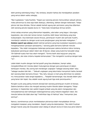 lebih penting ketimbang hidup.” Aku tertawa, berpikir bahwa dia mendapatkan jawaban
yang serius dalam waktu sekejap.
“Biar kujelaskan,” kata Rushdie. “Kapan pun seorang penulis mencurahkan sebuah pikiran,
maka pikirannya itu bisa saja tidak disetujui, ditentang, bahkan dengan kekerasan. Tetapi
pikiran tak bisa ditindas. Pikiran adalah berkah agung dan permanen yang bisa diberikan
oleh seorang penulis kepada dunia ini.” Kata-kata menghidupi dirinya sendiri.
Untuk setiap ancaman yang dilancarkan kepadaku, ada kabar yang bagus: dukungan,
kepedulian, dan cinta dari teman-teman muslimku lebih besar ketimbang yang bisa
kubayangkan. Dua kelompok secara khusus, perempuan muslim dan pemuda muslim,
membanjiri website-ku dengan surat-surat penghargaan yang bernada melegakan. “
Katakan seperti apa adanya adalah kalimat pertama yang bisa kukatakan kepadamu untuk
mengekspresikan perasaan-perasaanku,” seorang gadis bernama Salimah menulis
kepadaku. “Aku telah mengajukan beberapa pertanyaan selama bertahun-tahun tentang
kedudukan perempuan dalam Islam dan Al-Quran, tetapi yang kuterima hanyalah sikap
‘Oh-Salimah-suatu-hari-kau-akan-mengerti’. Terima kasih atas kejujuran yang kau
ungkapkan, dan atas cintamu kepada kemanusiaan.” Dia mengakhiri suratnya dengan kata
“xo”.
Lelaki-lelaki muslim dengan hal-hal positif yang bisa dikatakan, hampir selalu
mengidentifikasi diri mereka dalam hubungannya dengan para perempuan di dalam
kehidupan mereka. Aku sering kali mendengar ungkapan “sebagai seorang lelaki” atau
“sebagai saudara laki-laki….” Sebuah ungkapan yang betul-betul menyentuh hatiku berasal
dari seorang lelaki bernama Anwar: “Aku tahu ratusan e-mail yang dikirimkan ke website-
mu menyuarakan nada sengit kepadamu…. Tetaplah bersemangat. Kau berada dalam jalur
yang benar dan tepat. Kau adalah sosok agung buat tiga anak perempuanku.”
Mungkin surat yang paling menarik berasal dari seorang perempuan muslim di Kansas.
Selama bertahun-tahun dia menjadi seorang muslim literalis dalam beragama. Tetapi
peristiwa 11 September dan sedikit tragedi pribadi yang dia alami mengejutkan dan
menyadarkannya dari kehidupan keberagamannya yang mekanis bagaikan robot. Dia
menulis bahwa dia tidak akan lagi “melirihkan lagu di hatinya” atau “menyensor jiwa
seninya”.
Namun, komitmennya untuk membebaskan pikirannya telah menyebabkan dirinya
mengalami kesepian yang mendalam. Seperti yang dia deskripsikan, “Aku lebih frustrasi
dengan hasrat yang tak terpuaskan akan dialog di sebuah dunia di mana dua jenis kelamin
 