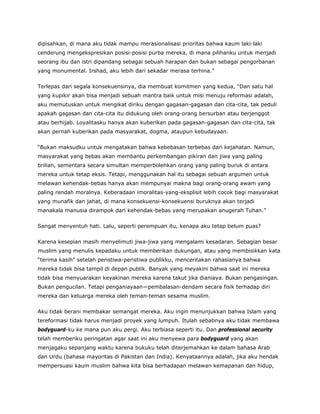 dipisahkan, di mana aku tidak mampu merasionalisasi prioritas bahwa kaum laki-laki
cenderung mengekspresikan posisi-posisi purba mereka, di mana pilihanku untuk menjadi
seorang ibu dan istri dipandang sebagai sebuah harapan dan bukan sebagai pengorbanan
yang monumental. Irshad, aku lebih dari sekadar merasa terhina.”
Terlepas dari segala konsekuensinya, dia membuat komitmen yang kedua, “Dan satu hal
yang kupikir akan bisa menjadi sebuah mantra baik untuk misi menuju reformasi adalah,
aku memutuskan untuk mengikat diriku dengan gagasan-gagasan dan cita-cita, tak peduli
apakah gagasan dan cita-cita itu didukung oleh orang-orang bersurban atau berjenggot
atau berhijab. Loyalitasku hanya akan kuberikan pada gagasan-gagasan dan cita-cita, tak
akan pernah kuberikan pada masyarakat, dogma, ataupun kebudayaan.
“Bukan maksudku untuk mengatakan bahwa kebebasan terbebas dari kejahatan. Namun,
masyarakat yang bebas akan membantu perkembangan pikiran dan jiwa yang paling
brilian, sementara secara simultan memperbolehkan orang yang paling buruk di antara
mereka untuk tetap eksis. Tetapi, menggunakan hal itu sebagai sebuah argumen untuk
melawan kehendak-bebas hanya akan mempunyai makna bagi orang-orang awam yang
paling rendah moralnya. Keberadaan imoralitas-yang-eksplisit lebih cocok bagi masyarakat
yang munafik dan jahat, di mana konsekuensi-konsekuensi buruknya akan terjadi
manakala manusia dirampok dari kehendak-bebas yang merupakan anugerah Tuhan.”
Sangat menyentuh hati. Lalu, seperti perempuan itu, kenapa aku tetap belum puas?
Karena kesepian masih menyelimuti jiwa-jiwa yang mengalami kesadaran. Sebagian besar
muslim yang menulis kepadaku untuk memberikan dukungan, atau yang membisikkan kata
“terima kasih” setelah peristiwa-peristiwa publikku, menceritakan rahasianya bahwa
mereka tidak bisa tampil di depan publik. Banyak yang meyakini bahwa saat ini mereka
tidak bisa menyuarakan keyakinan mereka karena takut jika dianiaya. Bukan pengasingan.
Bukan pengucilan. Tetapi penganiayaan—pembalasan-dendam secara fisik terhadap diri
mereka dan keluarga mereka oleh teman-teman sesama muslim.
Aku tidak berani membakar semangat mereka. Aku ingin menunjukkan bahwa Islam yang
tereformasi tidak harus menjadi proyek yang lumpuh. Itulah sebabnya aku tidak membawa
bodyguard-ku ke mana pun aku pergi. Aku terbiasa seperti itu. Dan professional security
telah memberiku peringatan agar saat ini aku menyewa para bodyguard yang akan
menjagaku sepanjang waktu karena bukuku telah diterjemahkan ke dalam bahasa Arab
dan Urdu (bahasa mayoritas di Pakistan dan India). Kenyataannya adalah, jika aku hendak
mempersuasi kaum muslim bahwa kita bisa berhadapan melawan kemapanan dan hidup,
 