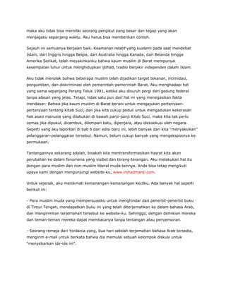 maka aku tidak bisa memiliki seorang pengikut yang besar dan tegap yang akan
menjagaku sepanjang waktu. Aku harus bisa memberikan contoh.
Sejauh ini semuanya berjalan baik. Keamanan relatif yang kualami pada saat mendebat
Islam, dari Inggris hingga Belgia, dari Australia hingga Kanada, dari Belanda hingga
Amerika Serikat, telah meyakinkanku bahwa kaum muslim di Barat mempunyai
kesempatan luhur untuk menghidupkan ijtihad, tradisi berpikir independen dalam Islam.
Aku tidak menolak bahwa beberapa muslim telah dijadikan target tekanan, intimidasi,
penguntitan, dan diskriminasi oleh pemerintah-pemerintah Barat. Aku menghadapi hal
yang sama sepanjang Perang Teluk 1991, ketika aku disuruh pergi dari gedung federal
tanpa alasan yang jelas. Tetapi, tidak satu pun dari hal ini yang menegasikan fakta
mendasar: Bahwa jika kaum muslim di Barat berani untuk mengajukan pertanyaan-
pertanyaan tentang Kitab Suci, dan jika kita cukup peduli untuk mengadukan kekerasan
hak asasi manusia yang dilakukan di bawah panji-panji Kitab Suci, maka kita tak perlu
cemas jika dipukul, dicambuk, dilempari batu, dipenjara, atau dieksekusi oleh negara.
Seperti yang aku laporkan di bab 6 dari edisi baru ini, lebih banyak dari kita “menyaksikan”
pelanggaran-pelanggaran tersebut. Namun, belum cukup banyak yang mengeksposnya ke
permukaan.
Tantangannya sekarang adalah, bisakah kita mentransformasikan hasrat kita akan
perubahan ke dalam fenomena yang visibel dan terang-terangan. Aku melakukan hal itu
dengan para muslim dan non-muslim liberal muda lainnya. Anda bisa tetap mengikuti
upaya kami dengan mengunjungi website-ku, www.irshadmanji.com.
Untuk sejenak, aku menikmati kemenangan-kemenangan kecilku. Ada banyak hal seperti
berikut ini:
- Para muslim muda yang mempersuasiku untuk menghindar dari penerbit-penerbit buku
di Timur Tengah, mendapatkan buku ini yang telah diterjemahkan ke dalam bahasa Arab,
dan mengirimkan terjemahan tersebut ke website-ku. Sehingga, dengan demikian mereka
dan teman-teman mereka dapat membacanya tanpa tentangan atau penyensoran.
- Seorang remaja dari Yordania yang, dua hari setelah terjemahan bahasa Arab tersedia,
mengirim e-mail untuk berkata bahwa dia memulai sebuah kelompok diskusi untuk
“menyebarkan ide-ide ini”.
 