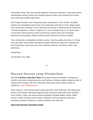 memastikan bahwa “apa yang sedang dikatakan Irshad perlu dikatakan”. Kata-kata mereka
menenangkan hatinya, bahwa aku bukanlah seorang muslim yang membenci-diri sendiri
atau menyimpan dendam pada Islam.
Dua minggu kemudian, aku mengunjungi ibuku sepanjang tur untuk bukuku. Ke dalam
koperku dia menyelipkan sebuah kartu yang kutemukan saat tiba di rumah. Bagian depan
kartu tertulis kata “Selamat!” dan di dalamnya dia menulis, di samping banyak hal lainnya,
“Teruskan langkahmu, anakku!” Hingga hari ini, aku membawa kartu itu ke mana-mana.
Itu bermakna bahwa seorang muslim yang beriman seperti ibuku bisa mendengar
pertanyaan-pertanyaanku, bahkan ketika ancaman tak pernah berhenti mengalir.
“Kau membantuku mendapatkan kembali suaraku,” kata Ibu padaku baru-baru ini. Orang-
orang lain telah mencurahkan perasaannya padaku tentang hal yang sama. Semoga kita
bisa menghimpun suara-suara kita untuk memecah kebisuan mencekam, sekali untuk
selamanya.
Irshad Manji,
Toronto/New York, 2008
***
Bacaan-bacaan yang Dianjurkan
AKU INGIN Beriman Tanpa Rasa Takut terasa seperti sebuah percakapan, sehingga aku
memilih untuk tidak menginterupsi alur surat terbuka ini dengan catatan-catatan sumber di
batang tubuh karangan. Alih-alih, Anda bisa menemukan semua catatan sumber di
website-ku: www.irshadmanji.com.
Dalam pada itu, inilah sampel bacaan yang kusarankan untuk Anda baca. Aku tidak setuju
secara nurani dengan beberapa pengarang yang kuanjurkan pada Anda untuk membaca
karya mereka. Tetapi, aku percaya bahwa perbedaan pendapat adalah rahmat. Daftar
berikut ini tidak mencakup semua risetku. Website-ku memuat banyak sumber lain,
mencakup kumpulan wawancara, ceramah-ceramah, dan video klip.
BUKU DAN ARTIKEL RUJUKAN UTAMA:
 