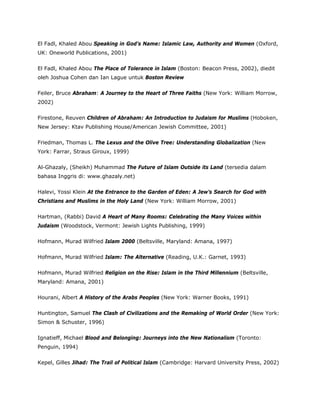 El Fadl, Khaled Abou Speaking in God’s Name: Islamic Law, Authority and Women (Oxford,
UK: Oneworld Publications, 2001)
El Fadl, Khaled Abou The Place of Tolerance in Islam (Boston: Beacon Press, 2002), diedit
oleh Joshua Cohen dan Ian Lague untuk Boston Review
Feiler, Bruce Abraham: A Journey to the Heart of Three Faiths (New York: William Morrow,
2002)
Firestone, Reuven Children of Abraham: An Introduction to Judaism for Muslims (Hoboken,
New Jersey: Ktav Publishing House/American Jewish Committee, 2001)
Friedman, Thomas L. The Lexus and the Olive Tree: Understanding Globalization (New
York: Farrar, Straus Giroux, 1999)
Al-Ghazaly, (Sheikh) Muhammad The Future of Islam Outside its Land (tersedia dalam
bahasa Inggris di: www.ghazaly.net)
Halevi, Yossi Klein At the Entrance to the Garden of Eden: A Jew’s Search for God with
Christians and Muslims in the Holy Land (New York: William Morrow, 2001)
Hartman, (Rabbi) David A Heart of Many Rooms: Celebrating the Many Voices within
Judaism (Woodstock, Vermont: Jewish Lights Publishing, 1999)
Hofmann, Murad Wilfried Islam 2000 (Beltsville, Maryland: Amana, 1997)
Hofmann, Murad Wilfried Islam: The Alternative (Reading, U.K.: Garnet, 1993)
Hofmann, Murad Wilfried Religion on the Rise: Islam in the Third Millennium (Beltsville,
Maryland: Amana, 2001)
Hourani, Albert A History of the Arabs Peoples (New York: Warner Books, 1991)
Huntington, Samuel The Clash of Civilizations and the Remaking of World Order (New York:
Simon & Schuster, 1996)
Ignatieff, Michael Blood and Belonging: Journeys into the New Nationalism (Toronto:
Penguin, 1994)
Kepel, Gilles Jihad: The Trail of Political Islam (Cambridge: Harvard University Press, 2002)
 