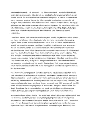 anggota keluarga kita,” Ibu beralasan. “Dia darah-daging kita.” Aku membalas dengan
geram bahwa darah-daging tidak berarti apa-apa bagiku. Pertanyaan yang lebih relevan
adalah, apakah aku akan memilih untuk berteman dengannya di sekolah jika kami tidak
punya hubungan saudara. Karena aku tidak menyukai kepribadiannya, maka dia tak
mungkin menjadi temanku. Memaksakan diri untuk “menyukai” hanya karena dia sepupu
adalah sia-sia. Aku punya urusan yang lebih penting. Meskipun Ibu memahami hal itu, dia
tetap tidak setuju dengan sikapku. Baginya, keluarga lebih penting. Bagiku, hubungan
darah tidak sama dengan objektivitas. Kepribadianlah yang bisa diukur dengan
objektivitas.
Kugunakan standar yang sama untuk menilai agama. Dalam rangka memutuskan apakah
aku harus menjalankan Islam atau tidak, maka aku harus menemukan ukuran yang
objektif dalam praktik Islam—atau tidak sama sekali. Dan aku harus menemukannya
sendiri, menggantikan lembaga masjid dan kesalehan-kesalehannya yang terprogram
dengan pencarianku sendiri akan kepribadian Islam. Mungkin Al-Quran benar-benar
mendehumanisasi kaum Yahudi dan menindas perempuan. Atau mungkin Mr. Khaki adalah
guru yang buruk. Mungkin pula Tuhan memerintah semua orang untuk berbahasa Arab.
Atau mungkin itu hanyalah peraturan bikinan manusia agar kaum muslim bergantung
kepada para penguasa. Mungkin, tindakan menyimpang dari Kitab Suci berarti menghina
Yang Maha Kuasa. Atau, mungkin kita menghormati kekuatan kreatif Allah ketika kita
menggunakan kekuatan kreatif kita sendiri. Aku tak tahu. Tapi, tanpa adanya eksplorasi
untuk menemukan sebuah alternatif, maka meninggalkan Islam terasa seperti melarikan
diri dari kenyataan.
Yang membuatku senang adalah kenyataan bahwa aku hidup di sebuah belahan dunia
yang membolehkan aku melakukan eksplorasi. Terima kasih atas kebebasan Barat yang
diberikan kepadaku—untuk berpikir, menyelidiki, berbicara, bertukar pikiran, berdiskusi,
menantang pikiran orang lain, ditantang oleh orang lain, dan berpikir ulang. Sehingga, aku
bisa menilai agamaku secara seimbang dengan semangat yang tidak akan pernah kumiliki
dalam mikrokosmos muslim yang sempit di madrasahku. Tak perlu memilih Islam atau
Barat. Sebaliknya, Barat memungkinkan aku untuk memilih Islam, meskipun secara
tentatif. Sehingga, sekarang terserah kepada Islam untuk mempertahankan diriku.
Aku tidak terobsesi dengan agama. Tapi, setiap saat sebuah pertanyaan selalu muncul, dan
aku memburu jawabannya di satu-satunya tempat yang menurutku memungkinkan.
Bayangkanlah: perpustakaan umum pada periode pra-internet sekitar tahun 1980-an dan
awal 1990-an. Sebagian besar bahan tentang Islam yang aku baca memberikan nada
seperti buku-buku teks sekolah. Banyak referensi, sedikit tantangan. Kemudian, pada
 
