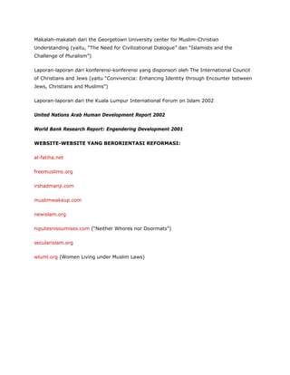 Makalah-makalah dari the Georgetown University center for Muslim-Christian
Understanding (yaitu, “The Need for Civilizational Dialogue” dan “Islamists and the
Challenge of Pluralism”)
Laporan-laporan dari konferensi-konferensi yang disponsori oleh The International Council
of Christians and Jews (yaitu “Convivencia: Enhancing Identity through Encounter between
Jews, Christians and Muslims”)
Laporan-laporan dari the Kuala Lumpur International Forum on Islam 2002
United Nations Arab Human Development Report 2002
World Bank Research Report: Engendering Development 2001
WEBSITE-WEBSITE YANG BERORIENTASI REFORMASI:
al-fatiha.net
freemuslims.org
irshadmanji.com
muslimwakeup.com
newislam.org
niputesnisoumises.com (“Neither Whores nor Doormats”)
secularislam.org
wluml.org (Women Living under Muslim Laws)
 
