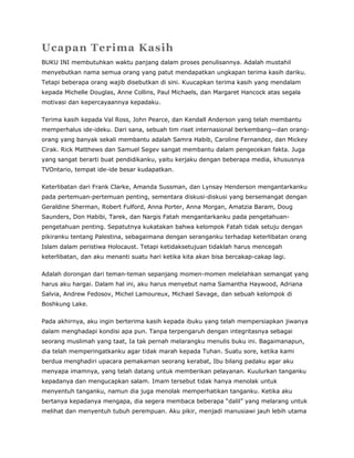 Ucapan Terima Kasih
BUKU INI membutuhkan waktu panjang dalam proses penulisannya. Adalah mustahil
menyebutkan nama semua orang yang patut mendapatkan ungkapan terima kasih dariku.
Tetapi beberapa orang wajib disebutkan di sini. Kuucapkan terima kasih yang mendalam
kepada Michelle Douglas, Anne Collins, Paul Michaels, dan Margaret Hancock atas segala
motivasi dan kepercayaannya kepadaku.
Terima kasih kepada Val Ross, John Pearce, dan Kendall Anderson yang telah membantu
memperhalus ide-ideku. Dari sana, sebuah tim riset internasional berkembang—dan orang-
orang yang banyak sekali membantu adalah Samra Habib, Caroline Fernandez, dan Mickey
Cirak. Rick Matthews dan Samuel Segev sangat membantu dalam pengecekan fakta. Juga
yang sangat berarti buat pendidikanku, yaitu kerjaku dengan beberapa media, khususnya
TVOntario, tempat ide-ide besar kudapatkan.
Keterlibatan dari Frank Clarke, Amanda Sussman, dan Lynsay Henderson mengantarkanku
pada pertemuan-pertemuan penting, sementara diskusi-diskusi yang bersemangat dengan
Geraldine Sherman, Robert Fulford, Anna Porter, Anna Morgan, Amatzia Baram, Doug
Saunders, Don Habibi, Tarek, dan Nargis Fatah mengantarkanku pada pengetahuan-
pengetahuan penting. Sepatutnya kukatakan bahwa kelompok Fatah tidak setuju dengan
pikiranku tentang Palestina, sebagaimana dengan seranganku terhadap keterlibatan orang
Islam dalam peristiwa Holocaust. Tetapi ketidaksetujuan tidaklah harus mencegah
keterlibatan, dan aku menanti suatu hari ketika kita akan bisa bercakap-cakap lagi.
Adalah dorongan dari teman-teman sepanjang momen-momen melelahkan semangat yang
harus aku hargai. Dalam hal ini, aku harus menyebut nama Samantha Haywood, Adriana
Salvia, Andrew Fedosov, Michel Lamoureux, Michael Savage, dan sebuah kelompok di
Boshkung Lake.
Pada akhirnya, aku ingin berterima kasih kepada ibuku yang telah mempersiapkan jiwanya
dalam menghadapi kondisi apa pun. Tanpa terpengaruh dengan integritasnya sebagai
seorang muslimah yang taat, Ia tak pernah melarangku menulis buku ini. Bagaimanapun,
dia telah memperingatkanku agar tidak marah kepada Tuhan. Suatu sore, ketika kami
berdua menghadiri upacara pemakaman seorang kerabat, Ibu bilang padaku agar aku
menyapa imamnya, yang telah datang untuk memberikan pelayanan. Kuulurkan tanganku
kepadanya dan mengucapkan salam. Imam tersebut tidak hanya menolak untuk
menyentuh tanganku, namun dia juga menolak memperhatikan tanganku. Ketika aku
bertanya kepadanya mengapa, dia segera membaca beberapa “dalil” yang melarang untuk
melihat dan menyentuh tubuh perempuan. Aku pikir, menjadi manusiawi jauh lebih utama
 