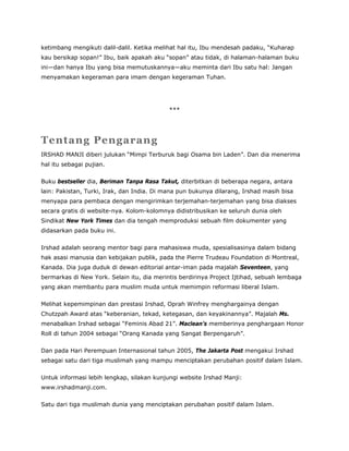 ketimbang mengikuti dalil-dalil. Ketika melihat hal itu, Ibu mendesah padaku, “Kuharap
kau bersikap sopan!” Ibu, baik apakah aku “sopan” atau tidak, di halaman-halaman buku
ini—dan hanya Ibu yang bisa memutuskannya—aku meminta dari Ibu satu hal: Jangan
menyamakan kegeraman para imam dengan kegeraman Tuhan.
***
Tentang Pengarang
IRSHAD MANJI diberi julukan “Mimpi Terburuk bagi Osama bin Laden”. Dan dia menerima
hal itu sebagai pujian.
Buku bestseller dia, Beriman Tanpa Rasa Takut, diterbitkan di beberapa negara, antara
lain: Pakistan, Turki, Irak, dan India. Di mana pun bukunya dilarang, Irshad masih bisa
menyapa para pembaca dengan mengirimkan terjemahan-terjemahan yang bisa diakses
secara gratis di website-nya. Kolom-kolomnya didistribusikan ke seluruh dunia oleh
Sindikat New York Times dan dia tengah memproduksi sebuah film dokumenter yang
didasarkan pada buku ini.
Irshad adalah seorang mentor bagi para mahasiswa muda, spesialisasinya dalam bidang
hak asasi manusia dan kebijakan publik, pada the Pierre Trudeau Foundation di Montreal,
Kanada. Dia juga duduk di dewan editorial antar-iman pada majalah Seventeen, yang
bermarkas di New York. Selain itu, dia merintis berdirinya Project Ijtihad, sebuah lembaga
yang akan membantu para muslim muda untuk memimpin reformasi liberal Islam.
Melihat kepemimpinan dan prestasi Irshad, Oprah Winfrey menghargainya dengan
Chutzpah Award atas “keberanian, tekad, ketegasan, dan keyakinannya”. Majalah Ms.
menabalkan Irshad sebagai “Feminis Abad 21”. Maclean’s memberinya penghargaan Honor
Roll di tahun 2004 sebagai “Orang Kanada yang Sangat Berpengaruh”.
Dan pada Hari Perempuan Internasional tahun 2005, The Jakarta Post mengakui Irshad
sebagai satu dari tiga muslimah yang mampu menciptakan perubahan positif dalam Islam.
Untuk informasi lebih lengkap, silakan kunjungi website Irshad Manji:
www.irshadmanji.com.
Satu dari tiga muslimah dunia yang menciptakan perubahan positif dalam Islam.
 