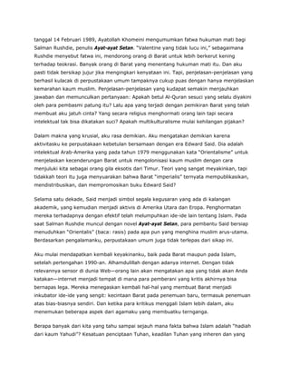 tanggal 14 Februari 1989, Ayatollah Khomeini mengumumkan fatwa hukuman mati bagi
Salman Rushdie, penulis Ayat-ayat Setan. “Valentine yang tidak lucu ini,” sebagaimana
Rushdie menyebut fatwa ini, mendorong orang di Barat untuk lebih berkerut kening
terhadap teokrasi. Banyak orang di Barat yang menentang hukuman mati itu. Dan aku
pasti tidak bersikap jujur jika mengingkari kenyataan ini. Tapi, penjelasan-penjelasan yang
berhasil kulacak di perpustakaan umum tampaknya cukup puas dengan hanya menjelaskan
kemarahan kaum muslim. Penjelasan-penjelasan yang kudapat semakin menjauhkan
jawaban dan memunculkan pertanyaan: Apakah betul Al-Quran sesuci yang selalu diyakini
oleh para pembasmi patung itu? Lalu apa yang terjadi dengan pemikiran Barat yang telah
membuat aku jatuh cinta? Yang secara religius menghormati orang lain tapi secara
intelektual tak bisa dikatakan suci? Apakah multikulturalisme mulai kehilangan pijakan?
Dalam makna yang krusial, aku rasa demikian. Aku mengatakan demikian karena
aktivitasku ke perpustakaan kebetulan bersamaan dengan era Edward Said. Dia adalah
intelektual Arab-Amerika yang pada tahun 1979 menggunakan kata “Orientalisme” untuk
menjelaskan kecenderungan Barat untuk mengolonisasi kaum muslim dengan cara
menjuluki kita sebagai orang gila eksotis dari Timur. Teori yang sangat meyakinkan, tapi
tidakkah teori itu juga menyuarakan bahwa Barat “imperialis” ternyata mempublikasikan,
mendistribusikan, dan mempromosikan buku Edward Said?
Selama satu dekade, Said menjadi simbol segala kegusaran yang ada di kalangan
akademik, yang kemudian menjadi aktivis di Amerika Utara dan Eropa. Penghormatan
mereka terhadapnya dengan efektif telah melumpuhkan ide-ide lain tentang Islam. Pada
saat Salman Rushdie muncul dengan novel Ayat-ayat Setan, para pembantu Said bersiap
menuduhkan “Orientalis” (baca: rasis) pada apa pun yang menghina muslim arus-utama.
Berdasarkan pengalamanku, perpustakaan umum juga tidak terlepas dari sikap ini.
Aku mulai mendapatkan kembali keyakinanku, baik pada Barat maupun pada Islam,
setelah pertengahan 1990-an. Alhamdulillah dengan adanya internet. Dengan tidak
relevannya sensor di dunia Web—orang lain akan mengatakan apa yang tidak akan Anda
katakan—internet menjadi tempat di mana para pemberani yang kritis akhirnya bisa
bernapas lega. Mereka menegaskan kembali hal-hal yang membuat Barat menjadi
inkubator ide-ide yang sengit: kecintaan Barat pada penemuan baru, termasuk penemuan
atas bias-biasnya sendiri. Dan ketika para kritikus menggali Islam lebih dalam, aku
menemukan beberapa aspek dari agamaku yang membuatku ternganga.
Berapa banyak dari kita yang tahu sampai sejauh mana fakta bahwa Islam adalah “hadiah
dari kaum Yahudi”? Kesatuan penciptaan Tuhan, keadilan Tuhan yang inheren dan yang
 