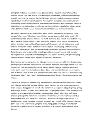 sering kali misterius, kapasitas bawaan dalam diri kita sebagai mahluk Tuhan, untuk
memilih hal-hal yang baik, tujuan akhir kehidupan duniawi kita, tidak terbatasnya hidup
sesudah mati—hal-hal tersebut dan hal-hal besar lain menyangkut monoteisme datang
kepada kaum muslim melalui Yudaisme. Penemuan ini menyentak kesadaranku karena
mendorong agar kaum muslim tidak perlu terlena dalam slogan anti-Semitisme. Kalaupun
ada hal yang mengaitkan kaum muslim dengan kaum Yahudi, maka hal itu adalah: alasan
untuk berterima kasih kepada mereka lebih besar ketimbang membenci mereka.
Aku belum memberikan apresiasi bahwa kaum muslim menyembah Tuhan yang sama
dengan Tuhan kaum Yahudi dan kaum Kristen, sampai aku mendidik diriku sendiri. Al-
Quran menegaskan fakta ini. Namun, aku mesti membaca dulu sebuah buku terbitan baru
karya ilmuwan religius Inggris, Karen Armstrong, sebelum pokok pikiran itu memasuki
pikiran bentukan madrasahku. (Apa mau dikata? Menghapus fail-fail otakku yang sudah
telanjur terprogram selama bertahun-bertahun adalah sesuatu yang sulit kulakukan).
Armstrong menegaskan, Nabi Muhammad tidak menyatakan bahwa dia memperkenalkan
Tuhan baru ke seluruh dunia. Misi pribadinya adalah menuntun bangsa Arab menuju
keluarga Ibrahim yang “ditunjuki kepada jalan yang benar”. Ibrahim, nabi pertama yang
menerima wahyu bahwa hanya ada satu Tuhan Yang Mahakuasa.
Selama masa perkembanganku, aku tidak pernah mendengar nama Ibrahim disebut-sebut
dalam pelajaran sejarah. Penghapusan yang sangat mencolok, mengingat bahwa anak cucu
Ibrahim-lah yang kemudian membentuk bangsa Yahudi. Sebagai monoteis pertama di
muka bumi, kaum Yahudi meletakkan dasar-dasar bagi kaum Kristen dan kaum muslim.
Jadi, bukanlah kaum muslim Arab yang menemukan Tuhan yang satu: Kita menamai-ulang
Dia sebagai “Allah”. Kata “Allah” adalah kata Arab untuk “Tuhan”—Tuhan kaum Yahudi dan
Kristen.
Di manakah pengakuan kita terhadap warisan Yahudi dalam kurikulum madrasah? Seolah-
olah tidak pernah terjadi apa-apa sebelum Islam. Namun, jika seluruh pengalaman pra-
Islam tersebut dianggap tidak pernah ada, maka tidak akan pernah ada pula prinsip-prinsip
kita sebagai muslim. Jika saja lebih banyak dari kita yang tahu bahwa Islam adalah produk
puluhan sejarah yang saling-berkaitan, bukan sebagai sebuah jalan hidup utuh yang
orisinal—jika saja kita memahami bahwa kita adalah makhluk hasil persilangan spiritual—
akankah kita lebih mau menerima “yang lain”? Aku mulai bertanya-tanya kenapa kita
begitu enggan untuk mengakui pengaruh-pengaruh luar, kecuali ketika kita menyalahkan
Barat atas aneka luka kolonial yang kita derita. Yang, pada gilirannya, memunculkan
sebuah pertanyaan mendasar: Apakah Islam lebih picik daripada agama-agama dunia
lainnya?
 