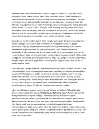 Ada kekacuaan dalam mendiskusikan topik ini. Sejak di universitas, kapan saja orang
setuju pada suatu diskusi tentang sikap Islam yang tidak toleran, maka mereka akan
mewanti-wantiku untuk tidak mencampuradukkan agama dengan kebudayaan. “Merajam
perempuan dengan batu sangat berhubungan dengan kebiasaan masyarakat tribal dan
tidak ada hubungannya dengan Islam,” seorang perempuan menguliahiku pada suatu acara
makan malam. Aku tetap skeptis. Kalaupun Islam memang fleksibel, maka Islam dapat
beradaptasi untuk hal-hal yang baik, dan bukan untuk hal-hal buruk, bukan? Lalu kenapa
tidak ada satu hal pun di dalam masjidku yang mirip dengan demokrasinya Richmond—
sebuah demokrasi yang membolehkan kaum muslim mendirikan masjid.
Bukan hanya muslim modern dalam diriku yang harus bergulat dengan isu-isu seperti itu.
Karierku sebagai wartawan TV dan komentator, menempatkanku di garis depan—
berhadapan langsung dengan—pertanyaan-pertanyaan publik tentang Islam. Setelah
menyaksikan wajahku di layar TV, orang kebanyakan tanpa ragu mendekati dan
menyapaku di toko, restoran, dan kereta bawah-tanah untuk menyuarakan keprihatinan
yang mendasar: Kalau kau menjadi muslim yang mengutuk jenggot, menolak jilbab, maka
semoga Allah menolong dan menyelamatkanmu. Tapi, sepanjang kau memilih untuk tetap
menjadi bagian dari Islam, bagaimana kau menghadapi begitu banyak kaum fanatik di
bawah bendera Islam?
Lebih tepatnya, mereka bertanya, “Apakah boleh menjadi muslim sekaligus feminis?” “Apa
yang dibutuhkan untuk mengubah seorang muslim yang taat menjadi seorang pengebom
bunuh diri?” “Kenapa hanya sedikit muslim yang berbicara di depan publik?” “Apa kau
takut berbicara?” Dan, “Kenapa aku tak pernah mendengar lelucon tentang seorang
pendeta, seorang rabbi, dan seorang mullah?” Karena tertohok oleh pertanyaan terakhir
itu, maka aku melakukan pengkajian serius. Dan rasanya aku telah memperoleh
pemahaman yang dalam. Izinkan aku menguraikannya secara ringkas.
Islam memiliki ajaran populer yang melarang “tertawa berlebihan”. Tidak boleh ada
lelucon. Dalam satu buklet berjudul Problema dan Solusinya, Syekh Muhammed Salih Al-
Munajjid menjelaskan ajaran tersebut. Pada saat “seorang muslim tidak boleh
menampilkan wajah masam”, terlalu banyak tertawa membuktikan bahwa kaum muslim
telah dimanipulasi oleh kecerdasan akal, yang akan melemahkan karakter dan kesalehan
kita. Aku teringat, seorang paman dengan penuh kasih sayang tapi tegas
memperingatkanku pada suatu malam tahun baru agar tidak tertawa terlalu keras karena
Kiamat pasti segera datang. Jika tertawa yang berlebihan tidak diperbolehkan, kenapa efek
liris dan menghipnotis dari bahasa Arab, yang dibaca berulang-ulang dengan keras, tidak
diberi sanksi yang sama?
 