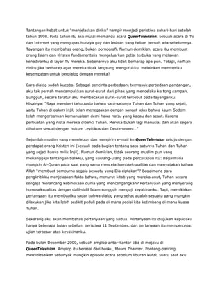 Tantangan hebat untuk “menjelaskan diriku” hampir menjadi peristiwa sehari-hari setelah
tahun 1998. Pada tahun itu aku mulai memandu acara QueerTelevision, sebuah acara di TV
dan Internet yang mengupas budaya gay dan lesbian yang belum pernah ada sebelumnya.
Tayangan itu membahas orang, bukan pornografi. Namun demikian, acara itu membuat
orang Islam dan Kristen fundamentalis mengeluarkan petisi terbuka yang melawan
kehadiranku di layar TV mereka. Sebenarnya aku tidak berharap apa pun. Tetapi, naifkah
diriku jika berharap agar mereka tidak langsung mengutukku, melainkan memberiku
kesempatan untuk berdialog dengan mereka?
Cara dialog sudah kucoba. Sebagai pencinta perbedaan, termasuk perbedaan pandangan,
aku tak pernah mencampakkan surat-surat dari pihak yang mencelaku ke tong sampah.
Sungguh, secara teratur aku membacakan surat-surat tersebut pada tayanganku.
Misalnya: “Saya memberi tahu Anda bahwa satu-satunya Tuhan dan Tuhan yang sejati,
yaitu Tuhan di dalam Injil, telah menegaskan dengan sangat jelas bahwa kaum Sodom
telah mengorbankan kemanusiaan demi hawa nafsu yang kacau dan sesat. Karena
perbuatan yang nista mereka dibenci Tuhan. Mereka bukan lagi manusia, dan akan segera
dihukum sesuai dengan hukum Levitikus dan Deuteronomi…”
Sejumlah muslim yang menelepon dan mengirim e-mail ke QueerTelevision setuju dengan
pendapat orang Kristen ini (kecuali pada bagian tentang satu-satunya Tuhan dan Tuhan
yang sejati hanya milik Injil). Namun demikian, tidak seorang muslim pun yang
menanggapi tantangan balikku, yang kuulang-ulang pada percakapan itu: Bagaimana
mungkin Al-Quran pada saat yang sama mencela homoseksualitas dan menyatakan bahwa
Allah “membuat sempurna segala sesuatu yang Dia ciptakan”? Bagaimana para
pengkritikku menjelaskan fakta bahwa, menurut kitab yang mereka anut, Tuhan secara
sengaja merancang kebinekaan dunia yang mencengangkan? Pertanyaan yang menyerang
homoseksualitas dengan dalil-dalil Islam sungguh menguji keyakinanku. Tapi, memikirkan
pertanyaan itu membuatku sadar bahwa dialog yang sehat adalah sesuatu yang mungkin
dilakukan jika kita lebih sedikit peduli pada di mana posisi kita ketimbang di mana kuasa
Tuhan.
Sekarang aku akan membahas pertanyaan yang kedua. Pertanyaan itu diajukan kepadaku
hanya beberapa bulan sebelum peristiwa 11 September, dan pertanyaan itu mempercepat
ujian terbesar atas keyakinanku.
Pada bulan Desember 2000, sebuah amplop antar-kantor tiba di mejaku di
QueerTelevision. Amplop itu berasal dari bosku, Moses Znaimer. Pontang-panting
menyelesaikan sebanyak mungkin episode acara sebelum liburan Natal, suatu saat aku
 