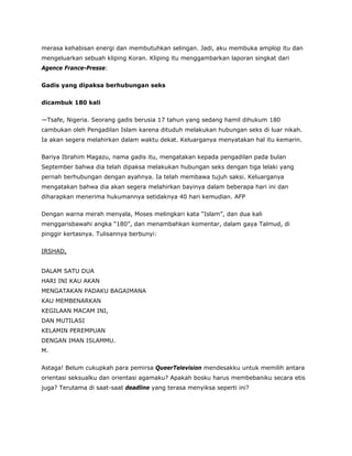 merasa kehabisan energi dan membutuhkan selingan. Jadi, aku membuka amplop itu dan
mengeluarkan sebuah kliping Koran. Kliping itu menggambarkan laporan singkat dari
Agence France-Presse:
Gadis yang dipaksa berhubungan seks
dicambuk 180 kali
—Tsafe, Nigeria. Seorang gadis berusia 17 tahun yang sedang hamil dihukum 180
cambukan oleh Pengadilan Islam karena dituduh melakukan hubungan seks di luar nikah.
Ia akan segera melahirkan dalam waktu dekat. Keluarganya menyatakan hal itu kemarin.
Bariya Ibrahim Magazu, nama gadis itu, mengatakan kepada pengadilan pada bulan
September bahwa dia telah dipaksa melakukan hubungan seks dengan tiga lelaki yang
pernah berhubungan dengan ayahnya. Ia telah membawa tujuh saksi. Keluarganya
mengatakan bahwa dia akan segera melahirkan bayinya dalam beberapa hari ini dan
diharapkan menerima hukumannya setidaknya 40 hari kemudian. AFP
Dengan warna merah menyala, Moses melingkari kata “Islam”, dan dua kali
menggarisbawahi angka “180”, dan menambahkan komentar, dalam gaya Talmud, di
pinggir kertasnya. Tulisannya berbunyi:
IRSHAD,
DALAM SATU DUA
HARI INI KAU AKAN
MENGATAKAN PADAKU BAGAIMANA
KAU MEMBENARKAN
KEGILAAN MACAM INI,
DAN MUTILASI
KELAMIN PEREMPUAN
DENGAN IMAN ISLAMMU.
M.
Astaga! Belum cukupkah para pemirsa QueerTelevision mendesakku untuk memilih antara
orientasi seksualku dan orientasi agamaku? Apakah bosku harus membebaniku secara etis
juga? Terutama di saat-saat deadline yang terasa menyiksa seperti ini?
 