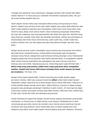 “penegak dan pelindung” kaum perempuan, dianggap demikian oleh amanat ilahi dalam
naskah abad ke-7 di mana para guru madrasah mencekokiku sepanjang waktu. Aku pun
tak kuasa berkata sepatah kata pun.
Itulah sebuah momen ketika saya menyadari bahwa semua omong kosong ini harus
diakhiri. Apakah saya seorang muslim atau tidak? Apakah saya peduli pada kebenaran atau
tidak? Itulah sebabnya sekarang saya menyatakan, tidak hanya untuk orang Islam yang
menemui saya, tetapi untuk semua muslim: Saya mendukung perjuangan Irshad Manji.
Dia ingin kita melakukan apa yang diperintahkan oleh Kitab Suci pada kita: Akhirilah sikap-
sikap kesukuan, bukalah mata Anda, dan lawanlah penindasan, bahkan jika penindasan itu
dirasionalisasi oleh imam-imam terhormat kita, syekh-syekh kita, mullah-mullah kita,
profesor-profesor kita, dan oleh dogma apa saja yang dikemas dengan rapi oleh orang
Islam.
Sangat jarang seorang muslim menyatakan secara terbuka apa yang banyak kita ketahui
tapi tidak berani mengonfirmasinya. Irshad sedikit bersemangat saat memaparkan
serangan orang Yahudi, sebagaimana saat berbicara tentang dorongan untuk melemparkan
tanggung jawab atas semua penyakit Islam pada kolonisasi Barat; ia mengabaikan sejarah
Islam sendiri tentang imperialisme dan pelanggaran hak asasi manusia yang terus
berlanjut atas nama Allah. Sepanjang bukunya, Irshad tetap patuh pada Perintah Ilahi: “
Wahai orang-orang yang beriman, jadilah kamu orang yang benar-benar menegakkan
keadilan, menjadi saksi karena Allah biarpun terhadap dirimu sendiri ataupun ibu-bapak
dan kerabatmu.” (An-Nisa: 135).
Dengan hanya patuh kepada Allah, Irshad menyerang para mullah dengan segala
permainan mereka. Salah satu prasyarat berat dari ijtihad, tradisi Islam dalam berpikir
independen, adalah seseorang harus akrab dengan semua ulama salaf Islam. Pada poin ini,
Irshad berbeda dengan banyak ulama Islam. Dalam faktanya, bukunya ini dapat menjadi
pengantar atas pandangan-pandangan intelektual muslim modern. Di mana lagi kita dapat
menemukan analisis yang tajam tentang Saad Eddin Ibrahim, Mahmoud Taha, Khaled Abou
El Fadl, Nasr Hamed Abu-Zeid, dan beberapa yang lainnya?
Irshad membuka diri pada kritik dengan memilih bentuk ekspresi demokratis yang bersifat
menantang—ia menulis buku ini dalam bentuk surat terbuka. Pendekatannya ini akan
menantang ego para elite, karena dia menolak untuk menulis secara ketat buat kita dan
konstituen kita yang eksklusif. Karya Irshad tidak jatuh ke dalam tipologi teori-teori
akademis yang ditulis nyaris dalam jargon menara-gading yang sukar dipahami. Karyanya
 