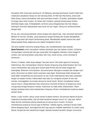diucapkan oleh mulut para pembunuh. Di Malaysia, seorang perempuan muslim tidak bisa
melakukan perjalanan tanpa izin dari seorang lelaki. Di Mali dan Mauritania, anak-anak
lelaki dirayu masuk perbudakan oleh para pemaksa muslim. Di Sudan, perbudakan terjadi
di tangan para milisi muslim. Di Yaman dan Yordania, pekerja kemanusiaan Kristen
ditembak begitu saja. Di Bangladesh, seniman yang mengadvokasi hak-hak religius
kelompok minoritas dipenjarakan atau diusir ke luar negeri. Semua itu terdokumentasi
dengan baik.
Oh ya, aku mencampuradukkan antara budaya dan agama lagi. Tapi, benarkah demikian?
Bahkan di Toronto, Kanada, yang budayanya sangat berbeda dari budaya Bangladesh,
Islam yang kasar dan kejam berkembang pesat. Mendekatlah padaku karena aku akan
bilang kepada Anda, bagaimana aku dapat mengetahui hal itu.
Tak lama setelah menerima amplop Moses, aku mendedikasikan satu episode
QueerTelevision untuk menyajikan realitas kehidupan gay dan lesbian muslim. Ceritanya
menayangkan seorang laki-laki gay yang telah meninggalkan Pakistan untuk tinggal di
London, dan seorang lesbian yang kabur dari Iran, tanah airnya, untuk menetap di
Vancouver.
Miriam, si lesbian, telah dicap sebagai “perusak dunia” oleh polisi agama di kampung
halamannya. Aku menayangkan rekaman liputan langsung yang diselundupkan dari Iran
untuk membuktikan apa yang akan terjadi pada Miriam jika dia tetap tinggal dan
tertangkap. Rekaman menunjukkan, dua perempuan dibungkus menjadi satu dengan kain
putih, diturunkan ke dalam tanah yang baru saja digali. Sekelompok lelaki dewasa dan
anak lelaki mengelilingi dua perempuan itu dan mulai melemparkan batu-batu sekepalan
tangan ke kepala mereka. Kebanyakan batu-batu itu mengenai tonjolan di kain dan
mental, meninggalkan muncratan berwarna merah darah. Miriam menjelaskan bahwa
sesuai hukum, setiap pelempar batu seharusnya memeluk Al-Quran di tangannya untuk
mengurangi tenaga lemparan mereka. Ketentuan itu tidak selalu dilaksanakan. Masih
dengan perasaan takut akan keselamatan hidupnya, Miriam membeberkan kisahnya dalam
sebuah siluet.
Adnan, si gay muslim, setuju untuk tampil di depan kamera. Dia percaya bahwa Al-Quran
melarang homoseksualitas, tapi dia telah berdamai dengan hukum itu. Lagi pula, Adnan
tidak berniat membawa pulang kekasihnya ke semua kaum muslim. Ia hanya
membawanya pulang ke ibunya saja di Pakistan. Validasi agama, meskipun terasa indah
ketika dipegang teguh, sesungguhnya dari segi apa pun tidaklah diperlukan di London yang
liberal, tempat dia dan kekasihnya tinggal. Episode tersebut berakhir dengan munculnya
 