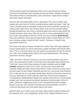 seorang penasihat pada Pusat Kebudayaan Islam London yang berkomentar tentang
pentingnya kerendahhatian dalam menyikapi para gay dan lesbian. Walaupun tampaknya
Islam tidak menoleransi homoseksualitas, namun dia berkata, “segala sesuatu mungkin
saja terjadi” dengan kuasa Allah.
Anda tahu apa yang terjadi setelah acara itu ditayangkan? Dari semua komplain yang
kudapat dari kaum muslim di Toronto, yang paling banyak adalah pernyataan: “babi” dan
“anjing” homoseks yang kau tayangkan ini pasti orang Yahudi! Lupakanlah tayangan keji
tentang praktik rajam di Iran, atau kemauan Adnan untuk menerima kecaman teologis
terhadap seksualitasnya, atau seruan si penasihat agama akan perlunya sikap rendah hati
terhadap kehidupan setiap orang. Tidak satu pun dari itu semua yang diperhatikan oleh
kaum muslim yang terbakar amarah lalu menulis surat atau menelepon QueerTelevision.
Hanya satu kesimpulan: Bahwa gay dan lesbian tidak mungkin menjadi bagian dari “kami”.
Kaum homoseks sungguh menjadi aib bagi “mereka”. Pandangan ini terjadi di kota
kosmopolitan abad ke-21.
Aku merasa mual. Apa pun budaya di tempat kaum muslim hidup, baik budaya pedesaan
maupun budaya digital, dan apa pun generasinya, apakah disimbolkan oleh sebuah masjid
tahun 1970-an untuk para imigran atau oleh sebuah kota yang sadar-informasi di milenium
baru, Islam muncul sebagai sebuah agama tribal yang mengkhawatirkan. Kita memang
memerlukan reformasi. Sungguh!
Tetapi, apa makna “reformasi”? Sejujurnya, aku hanya memiliki gambaran yang samar-
samar. Apa yang kuketahui adalah: Para pemeluk yang hidup dalam agama-agama yang
“tereformasi” secara historis tidak beroperasi di tingkat mentalitas-kawanan ( herd
mentality) sebagaimana halnya kaum muslim. Para pemimpin Kristen sadar akan
perbedaan intelektual di dalam hierarki kepemimpinan mereka. Sementara masing-masing
pemimpin dapat menolak validitas interpretasi pemimpin lain—dan banyak yang melakukan
hal ini—tidak ada satu pun yang dapat menolak begitu banyaknya interpretasi yang eksis di
luar sana. Sementara itu, Yahudi sudah jauh lebih maju. Orang Yahudi sesungguhnya
mempublikasikan ketidaksepakatan dengan cara melingkari kitab-kitab suci mereka dengan
beragam tafsir, dan memasukkan perdebatan-perdebatan internal ke dalam Talmud itu
sendiri. Sebaliknya, sebagian besar kaum muslim memperlakukan Al-Quran sebagai
dokumen yang harus ditiru (diimitasi) ketimbang harus diinterpretasikan. Dan hal itu
membunuh kemampuan kita untuk berpikir bagi diri kita sendiri.
Bahkan di Barat, kaum muslim secara rutin diajari bahwa Al-Quran adalah manifesto final
dari kehendak Tuhan, yang menggantikan Injil dan Taurat. Sebagai manifesto final, Al-
 