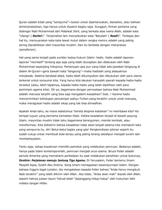 Quran adalah kitab yang “sempurna”—bukan untuk dipertanyakan, dianalisis, atau bahkan
diinterpretasikan, tapi hanya untuk diyakini begitu saja. Sungguh, firman pertama yang
didengar Nabi Muhammad dari Malaikat Jibril, yang berkata atas nama Allah, adalah kata
“Ulangi! ( Recite!)”. Terjemahan lain menyebutkan kata “Bacalah! ( Read!)”. Terlepas dari
hal itu, menyuarakan kata-kata lewat mulut dalam rangka meniru adalah yang paling
sering dipraktikkan oleh mayoritas muslim. Dan itu berbeda dengan interpretasi
(penafsiran).
Hal yang sama terjadi pada sumber kedua hukum Islam: hadis. Hadis adalah laporan-
laporan “otoritatif” tentang apa saja yang telah diucapkan dan dilakukan oleh Nabi
Muhammad sepanjang hidupnya. Pertanyaan apa pun yang tidak ada jawaban langsung di
dalam Al-Quran—garis bawahi kata “langsung”—maka hadislah yang selayaknya
menjawab. Selama berabad-abad, hadis telah dikumpulkan dan dibukukan oleh para ulama
terkenal untuk konsumsi kita. Yang harus kita lakukan hanyalah pasrah kepada hadis-hadis
tersebut (atau, lebih tepatnya, kepada hadis-hadis yang telah dipilihkan oleh para
pemimpin agama kita). Oh ya, bagaimana dengan pernyataan bahwa Nabi Muhammad
adalah manusia terpilih yang bisa saja mengalami kesalahan? Ssst…! Karena hadis
mencerminkan kehidupan penyampai wahyu-Tuhan-yang-terakhir untuk umat manusia,
maka meragukan hadis adalah sikap yang tak bisa dimaafkan.
Apakah Anda tahu, ke mana sebetulnya “kereta ekspres kebaikan” ini membawa kita? Ke
tempat tujuan yang bernama Kematian-Otak. Ketika kesalahan terjadi di bawah payung
Islam, mayoritas muslim tidak tahu bagaimana berargumen, menilai kembali, atau
mereformasi. Kita didoktrin bahwa kesalahan tidak akan terjadi selama kita mematuhi teks
yang sempurna itu. Ah! Betul-betul logika yang gila! Pengkondisian pikiran seperti itu
sudah cukup untuk membuat bola lampu yang paling terang sekalipun menjadi suram dan
membahayakan.
Tentu saja, setiap keyakinan memiliki pemeluk yang melakukan peniruan. Bedanya adalah,
hanya pada Islam kontemporerlah, peniruan menjadi arus-utama. Bruce Feiler adalah
penulis Amerika yang memahami perbedaan itu saat melakukan penelitian untuk bukunya,
Ibrahim: Perjalanan menuju Jantung Tiga Agama. Di Yerusalem, Feiler bertemu Imam
Masjidil Aqsa, Syekh Abu Sneina. Sang Imam menegaskan kesempurnaan Islam. Dengan
bahasa Inggris logat London, dia mengatakan kepada Feiler bahwa “Anda harus mengikuti
Nabi terakhir” yang telah dikirim oleh Allah. Jika tidak, “Anda akan mati” diazab oleh Allah,
seperti halnya jutaan kaum Yahudi telah “dipanggang hidup-hidup” oleh hukuman ilahi
melalui tangan Hitler.
 