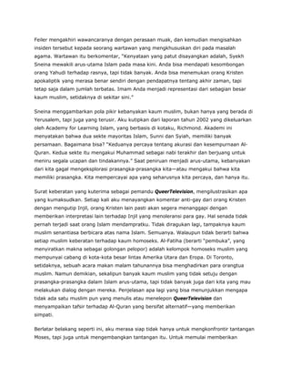Feiler mengakhiri wawancaranya dengan perasaan muak, dan kemudian mengisahkan
insiden tersebut kepada seorang wartawan yang mengkhususkan diri pada masalah
agama. Wartawan itu berkomentar, “Kenyataan yang patut disayangkan adalah, Syekh
Sneina mewakili arus-utama Islam pada masa kini. Anda bisa mendapati kesombongan
orang Yahudi terhadap rasnya, tapi tidak banyak. Anda bisa menemukan orang Kristen
apokaliptik yang merasa benar sendiri dengan pendapatnya tentang akhir zaman, tapi
tetap saja dalam jumlah terbatas. Imam Anda menjadi representasi dari sebagian besar
kaum muslim, setidaknya di sekitar sini.”
Sneina menggambarkan pola pikir kebanyakan kaum muslim, bukan hanya yang berada di
Yerusalem, tapi juga yang terusir. Aku kutipkan dari laporan tahun 2002 yang dikeluarkan
oleh Academy for Learning Islam, yang berbasis di kotaku, Richmond. Akademi ini
menyatakan bahwa dua sekte mayoritas Islam, Sunni dan Syiah, memiliki banyak
persamaan. Bagaimana bisa? “Keduanya percaya tentang akurasi dan kesempurnaan Al-
Quran. Kedua sekte itu mengakui Muhammad sebagai nabi terakhir dan berjuang untuk
meniru segala ucapan dan tindakannya.” Saat peniruan menjadi arus-utama, kebanyakan
dari kita gagal mengeksplorasi prasangka-prasangka kita—atau mengakui bahwa kita
memiliki prasangka. Kita mempercayai apa yang seharusnya kita percaya, dan hanya itu.
Surat keberatan yang kuterima sebagai pemandu QueerTelevision, mengilustrasikan apa
yang kumaksudkan. Setiap kali aku menayangkan komentar anti-gay dari orang Kristen
dengan mengutip Injil, orang Kristen lain pasti akan segera menanggapi dengan
memberikan interpretasi lain terhadap Injil yang menoleransi para gay. Hal senada tidak
pernah terjadi saat orang Islam mendampratku. Tidak diragukan lagi, tampaknya kaum
muslim senantiasa berbicara atas nama Islam. Semuanya. Walaupun tidak berarti bahwa
setiap muslim keberatan terhadap kaum homoseks. Al-Fatiha (berarti “pembuka”, yang
menyiratkan makna sebagai golongan pelopor) adalah kelompok homoseks muslim yang
mempunyai cabang di kota-kota besar lintas Amerika Utara dan Eropa. Di Toronto,
setidaknya, sebuah acara makan malam tahunannya bisa menghadirkan para orangtua
muslim. Namun demikian, sekalipun banyak kaum muslim yang tidak setuju dengan
prasangka-prasangka dalam Islam arus-utama, tapi tidak banyak juga dari kita yang mau
melakukan dialog dengan mereka. Penjelasan apa lagi yang bisa menunjukkan mengapa
tidak ada satu muslim pun yang menulis atau menelepon QueerTelevision dan
menyampaikan tafsir terhadap Al-Quran yang bersifat alternatif—yang memberikan
simpati.
Berlatar belakang seperti ini, aku merasa siap tidak hanya untuk mengkonfrontir tantangan
Moses, tapi juga untuk mengembangkan tantangan itu. Untuk memulai memberikan
 