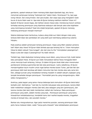 gambaran, apakah kekakuan Islam memang tidak dapat diperbaiki lagi, aku harus
menyimak pertanyaan tentang “kelompok lain” dalam Islam. Perempuan? Ya, tapi juga
orang Yahudi. Dan orang Kristen. Dan para budak. Dan siapa saja yang mengalami nasib
buruk di dunia Islam saat ini. Apa kata Al-Quran tentang makhluk-makhluk Tuhan ini?
Apakah Al-Quran secara tegas, dan bahkan secara masuk akal, mendukung hukum cambuk
terhadap seorang perempuan yang diperkosa walaupun ada banyak saksi atas kejahatan
yang menimpanya tersebut? Saat kita shalat berjamaah, apakah Al-Quran memang
melarang perempuan menjadi imamnya?
Selama beberapa bulan berikutnya, kubaca ulang kitab suci Islam dengan mata yang
terbuka lebih lebar dan pembelaan diri yang lebih jauh ketimbang sebelumnya selama
hidupku.
Pada awalnya adalah pertanyaan tentang perempuan. Siapa yang Allah ciptakan pertama
kali? Adam atau Hawa? Al-Quran tidak berkata apa-apa tentang hal ini. Tuhan meniupkan
hidup ke dalam sebuah “jiwa tunggal”, dan dari jiwa itu Dia “menciptakan pasangannya”.
Siapa si jiwa dan siapa si pasangannya? Itu tidak relevan.
Terlebih lagi, tidak disebutkan tentang tulang rusuk Adam, yang menurut Injil, itulah bahan
baku penciptaan Hawa. Al-Quran pun tidak menyatakan bahwa Hawa menggoda Adam
untuk mencicipi buah terlarang. Intinya: Di dalam Al-Quran Anda tidak akan menemukan
pembenaran tentang superioritas laki-laki atas perempuan. Justru sebaliknya, Al-Quran
memperingatkan kaum muslim untuk ingat bahwa mereka bukan Tuhan, jadi laki-laki dan
perempuan lebih baik bersikap adil dalam menuntut hak-hak mereka atas satu sama lain.
Dan, sebagai puncak yang menjelaskan tentang masalah ini adalah sebuah ungkapan yang
tampak bersahabat dengan perempuan: “Hormatilah para ibu yang mengandungmu. Allah
selalu mengawasimu.”
Anehnya, pada bagian yang sama—hanya beberapa baris kemudian—Al-Quran betul-betul
berbalik arah. Kalimatnya: “Laki-laki itu memiliki kekuasaan atas perempuan, karena Allah
telah melebihkan sebagian mereka (laki-laki) atas sebagian yang lain (perempuan), dan
karena mereka (laki-laki) telah memberikan nafkah dari hartanya. Maka perempuan-
perempuan yang saleh, adalah mereka yang taat… Perempuan-perempuan yang kamu
khawatirkan ketidaktaatannya, hendaklah kamu beri nasihat kepada mereka, tinggalkan
mereka di tempat tidur, dan pukullah mereka.”
Biarkan aku menguraikannya: Agar patut menerima pukulan, seorang perempuan tidak
perlu harus melawan lelaki. Lelaki “hanya perlu khawatir” atas ketidaktaatan perempuan
 