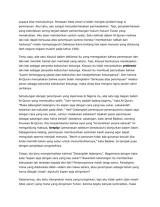 supaya bisa memukulinya. Perasaan tidak aman si lelaki menjadi problem bagi si
perempuan. Aku tahu, aku sangat menyederhanakan permasalahan. Tapi, penyederhanaan
yang keterlaluan sering terjadi dalam perkembangan hukum-hukum Tuhan yang
menakutkan. Aku akan memberikan contoh nyata. Satu kalimat dalam Al-Quran—bahwa
laki-laki dapat berkuasa atas perempuan karena mereka “memberikan nafkah dari
hartanya”—telah mempengaruhi Deklarasi Kairo tentang hak asasi manusia yang didukung
oleh negara-negara muslim pada tahun 1990.
Tentu saja, ada satu klausul dalam deklarasi itu yang menegaskan bahwa perempuan dan
laki-laki memiliki harkat dan martabat yang setara. Tapi, klausul berikutnya menetapkan
laki-laki sebagai penyedia kebutuhan keluarga. Klausul itu tidak menyebutkan preferensi
laki-laki sebagai penyedia kebutuhan keluarga. Klausul itu membuat pernyataan bahwa
“suami bertanggung jawab atas kebutuhan dan kesejahteraan keluarganya”. Dan karena
Al-Quran menyatakan bahwa suami boleh mengklaim “berkuasa atas perempuan” melalui
peran sebagai penyedia kebutuhan keluarga, maka Anda bisa mengira-ngira sendiri akhir
ceritanya.
Sehubungan dengan perempuan yang diperkosa di Nigeria itu, ada satu lagi bagian dalam
Al-Quran yang membuatku sedih. “Istri-istrimu adalah ladang bagimu,” kata Al-Quran.
“Maka datangilah ladangmu itu kapan saja dengan cara yang kau sukai. Lakukanlah
kebaikan dan takutlah pada Allah.” Hah? Datangilah perempuan-perempuanmu kapan saja
dengan cara yang kau sukai, namun melakukan kebaikan? Apakah posisi perempuan
sebagai pasangan atau harta benda? Jawabnya: pasangan, kata Jamal Badawi, seorang
ilmuwan Al-Quran. Dia meyakinkanku bahwa ayat yang “tercerahkan secara seksual” ini
mengandung maksud, foreplay (pemanasan sebelum bersetubuh) dianjurkan dalam Islam.
Sebagaimana ladang, perempuan membutuhkan sentuhan kasih sayang agar dapat
mengubah sperma menjadi manusia. “Benih si penanam tidak ada gunanya kecuali jika
Anda memiliki lahan yang subur untuk menumbuhkannya,” kata Badawi. Ia tampak puas
dengan penjelasan progresifnya.
Tetapi, dia baru memperhatikan kalimat “Datangilah ladangmu”. Bagaimana dengan kata-
kata “kapan saja dengan cara yang kau sukai”? Bukankah keterangan itu memberikan
kekuasaan tak terbatas kepada laki-laki? Pertanyaannya masih tetap sama: Paradigma
mana yang diadvokasi Allah—Adam dan Hawa setara, atau perempuan sebagai lahan yang
harus dibajak (maaf: dipukuli) kapan saja diinginkan?
Sebenarnya, aku tahu interpretasi mana yang kuinginkan, tapi aku tidak yakin (dan masih
tidak yakin) yang mana yang diinginkan Tuhan. Karena begitu banyak kontradiksi, maka
 