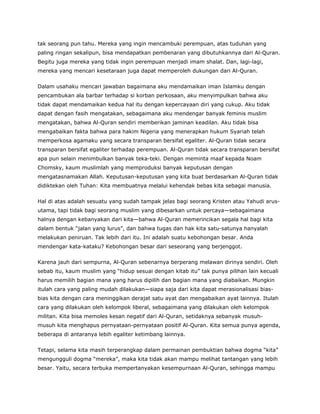 tak seorang pun tahu. Mereka yang ingin mencambuki perempuan, atas tuduhan yang
paling ringan sekalipun, bisa mendapatkan pembenaran yang dibutuhkannya dari Al-Quran.
Begitu juga mereka yang tidak ingin perempuan menjadi imam shalat. Dan, lagi-lagi,
mereka yang mencari kesetaraan juga dapat memperoleh dukungan dari Al-Quran.
Dalam usahaku mencari jawaban bagaimana aku mendamaikan iman Islamku dengan
pencambukan ala barbar terhadap si korban perkosaan, aku menyimpulkan bahwa aku
tidak dapat mendamaikan kedua hal itu dengan kepercayaan diri yang cukup. Aku tidak
dapat dengan fasih mengatakan, sebagaimana aku mendengar banyak feminis muslim
mengatakan, bahwa Al-Quran sendiri memberikan jaminan keadilan. Aku tidak bisa
mengabaikan fakta bahwa para hakim Nigeria yang menerapkan hukum Syariah telah
memperkosa agamaku yang secara transparan bersifat egaliter. Al-Quran tidak secara
transparan bersifat egaliter terhadap perempuan. Al-Quran tidak secara transparan bersifat
apa pun selain menimbulkan banyak teka-teki. Dengan meminta maaf kepada Noam
Chomsky, kaum muslimlah yang memproduksi banyak keputusan dengan
mengatasnamakan Allah. Keputusan-keputusan yang kita buat berdasarkan Al-Quran tidak
didiktekan oleh Tuhan: Kita membuatnya melalui kehendak bebas kita sebagai manusia.
Hal di atas adalah sesuatu yang sudah tampak jelas bagi seorang Kristen atau Yahudi arus-
utama, tapi tidak bagi seorang muslim yang dibesarkan untuk percaya—sebagaimana
halnya dengan kebanyakan dari kita—bahwa Al-Quran memerincikan segala hal bagi kita
dalam bentuk “jalan yang lurus”, dan bahwa tugas dan hak kita satu-satunya hanyalah
melakukan peniruan. Tak lebih dari itu. Ini adalah suatu kebohongan besar. Anda
mendengar kata-kataku? Kebohongan besar dari seseorang yang berjenggot.
Karena jauh dari sempurna, Al-Quran sebenarnya berperang melawan dirinya sendiri. Oleh
sebab itu, kaum muslim yang “hidup sesuai dengan kitab itu” tak punya pilihan lain kecuali
harus memilih bagian mana yang harus dipilih dan bagian mana yang diabaikan. Mungkin
itulah cara yang paling mudah dilakukan—siapa saja dari kita dapat merasionalisasi bias-
bias kita dengan cara meninggikan derajat satu ayat dan mengabaikan ayat lainnya. Itulah
cara yang dilakukan oleh kelompok liberal, sebagaimana yang dilakukan oleh kelompok
militan. Kita bisa memoles kesan negatif dari Al-Quran, setidaknya sebanyak musuh-
musuh kita menghapus pernyataan-pernyataan positif Al-Quran. Kita semua punya agenda,
beberapa di antaranya lebih egaliter ketimbang lainnya.
Tetapi, selama kita masih terperangkap dalam permainan pembuktian bahwa dogma “kita”
mengungguli dogma “mereka”, maka kita tidak akan mampu melihat tantangan yang lebih
besar. Yaitu, secara terbuka mempertanyakan kesempurnaan Al-Quran, sehingga mampu
 