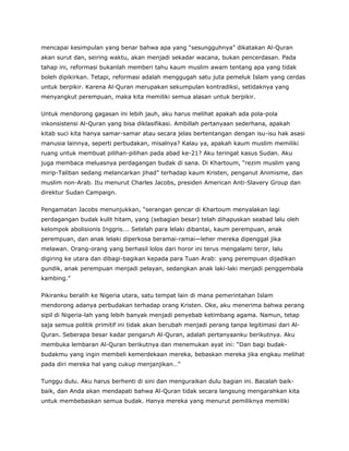 mencapai kesimpulan yang benar bahwa apa yang “sesungguhnya” dikatakan Al-Quran
akan surut dan, seiring waktu, akan menjadi sekadar wacana, bukan pencerdasan. Pada
tahap ini, reformasi bukanlah memberi tahu kaum muslim awam tentang apa yang tidak
boleh dipikirkan. Tetapi, reformasi adalah menggugah satu juta pemeluk Islam yang cerdas
untuk berpikir. Karena Al-Quran merupakan sekumpulan kontradiksi, setidaknya yang
menyangkut perempuan, maka kita memiliki semua alasan untuk berpikir.
Untuk mendorong gagasan ini lebih jauh, aku harus melihat apakah ada pola-pola
inkonsistensi Al-Quran yang bisa diklasifikasi. Ambillah pertanyaan sederhana, apakah
kitab suci kita hanya samar-samar atau secara jelas bertentangan dengan isu-isu hak asasi
manusia lainnya, seperti perbudakan, misalnya? Kalau ya, apakah kaum muslim memiliki
ruang untuk membuat pilihan-pilihan pada abad ke-21? Aku teringat kasus Sudan. Aku
juga membaca meluasnya perdagangan budak di sana. Di Khartoum, “rezim muslim yang
mirip-Taliban sedang melancarkan jihad” terhadap kaum Kristen, penganut Animisme, dan
muslim non-Arab. Itu menurut Charles Jacobs, presiden American Anti-Slavery Group dan
direktur Sudan Campaign.
Pengamatan Jacobs menunjukkan, “serangan gencar di Khartoum menyalakan lagi
perdagangan budak kulit hitam, yang (sebagian besar) telah dihapuskan seabad lalu oleh
kelompok abolisionis Inggris…. Setelah para lelaki dibantai, kaum perempuan, anak
perempuan, dan anak lelaki diperkosa beramai-ramai—leher mereka dipenggal jika
melawan. Orang-orang yang berhasil lolos dari horor ini terus mengalami teror, lalu
digiring ke utara dan dibagi-bagikan kepada para Tuan Arab: yang perempuan dijadikan
gundik, anak perempuan menjadi pelayan, sedangkan anak laki-laki menjadi penggembala
kambing.”
Pikiranku beralih ke Nigeria utara, satu tempat lain di mana pemerintahan Islam
mendorong adanya perbudakan terhadap orang Kristen. Oke, aku menerima bahwa perang
sipil di Nigeria-lah yang lebih banyak menjadi penyebab ketimbang agama. Namun, tetap
saja semua politik primitif ini tidak akan berubah menjadi perang tanpa legitimasi dari Al-
Quran. Seberapa besar kadar pengaruh Al-Quran, adalah pertanyaanku berikutnya. Aku
membuka lembaran Al-Quran berikutnya dan menemukan ayat ini: “Dan bagi budak-
budakmu yang ingin membeli kemerdekaan mereka, bebaskan mereka jika engkau melihat
pada diri mereka hal yang cukup menjanjikan…”
Tunggu dulu. Aku harus berhenti di sini dan menguraikan dulu bagian ini. Bacalah baik-
baik, dan Anda akan mendapati bahwa Al-Quran tidak secara langsung mengarahkan kita
untuk membebaskan semua budak. Hanya mereka yang menurut pemiliknya memiliki
 