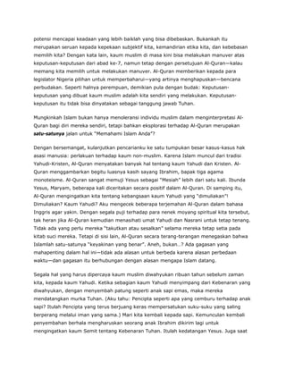 potensi mencapai keadaan yang lebih baiklah yang bisa dibebaskan. Bukankah itu
merupakan seruan kepada kepekaan subjektif kita, kemandirian etika kita, dan kebebasan
memilih kita? Dengan kata lain, kaum muslim di masa kini bisa melakukan manuver atas
keputusan-keputusan dari abad ke-7, namun tetap dengan persetujuan Al-Quran—kalau
memang kita memilih untuk melakukan manuver. Al-Quran memberikan kepada para
legislator Nigeria pilihan untuk memperbaharui—yang artinya menghapuskan—bencana
perbudakan. Seperti halnya perempuan, demikian pula dengan budak: Keputusan-
keputusan yang dibuat kaum muslim adalah kita sendiri yang melakukan. Keputusan-
keputusan itu tidak bisa dinyatakan sebagai tanggung jawab Tuhan.
Mungkinkah Islam bukan hanya menoleransi individu muslim dalam menginterpretasi Al-
Quran bagi diri mereka sendiri, tetapi bahkan eksplorasi terhadap Al-Quran merupakan
satu-satunya jalan untuk “Memahami Islam Anda”?
Dengan bersemangat, kulanjutkan pencarianku ke satu tumpukan besar kasus-kasus hak
asasi manusia: perlakuan terhadap kaum non-muslim. Karena Islam muncul dari tradisi
Yahudi-Kristen, Al-Quran menyatakan banyak hal tentang kaum Yahudi dan Kristen. Al-
Quran menggambarkan begitu luasnya kasih sayang Ibrahim, bapak tiga agama
monoteisme. Al-Quran sangat memuji Yesus sebagai “Mesiah” lebih dari satu kali. Ibunda
Yesus, Maryam, beberapa kali diceritakan secara positif dalam Al-Quran. Di samping itu,
Al-Quran mengingatkan kita tentang kebangsaan kaum Yahudi yang “dimuliakan”!
Dimuliakan? Kaum Yahudi? Aku mengecek beberapa terjemahan Al-Quran dalam bahasa
Inggris agar yakin. Dengan segala puji terhadap para nenek moyang spiritual kita tersebut,
tak heran jika Al-Quran kemudian menasihati umat Yahudi dan Nasrani untuk tetap tenang.
Tidak ada yang perlu mereka “takutkan atau sesalkan” selama mereka tetap setia pada
kitab suci mereka. Tetapi di sisi lain, Al-Quran secara terang-terangan menegaskan bahwa
Islamlah satu-satunya “keyakinan yang benar”. Aneh, bukan…? Ada gagasan yang
mahapenting dalam hal ini—tidak ada alasan untuk berbeda karena alasan perbedaan
waktu—dan gagasan itu berhubungan dengan alasan mengapa Islam datang.
Segala hal yang harus dipercaya kaum muslim diwahyukan ribuan tahun sebelum zaman
kita, kepada kaum Yahudi. Ketika sebagian kaum Yahudi menyimpang dari Kebenaran yang
diwahyukan, dengan menyembah patung seperti anak sapi emas, maka mereka
mendatangkan murka Tuhan. (Aku tahu: Pencipta seperti apa yang cemburu terhadap anak
sapi? Itulah Pencipta yang terus berjuang keras mempersatukan suku-suku yang saling
berperang melalui iman yang sama.) Mari kita kembali kepada sapi. Kemunculan kembali
penyembahan berhala mengharuskan seorang anak Ibrahim dikirim lagi untuk
mengingatkan kaum Semit tentang Kebenaran Tuhan. Itulah kedatangan Yesus. Juga saat
 