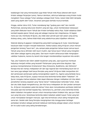 kedatangan Injil yang memasukkan juga Kitab Yahudi milik Musa (dikenal oleh kaum
Kristen sebagai Perjanjian Lama). Namun demikian, akhirnya beberapa orang Kristen mulai
mengklaim Yesus sebagai Tuhan sekaligus sebagai Anak Tuhan, bukan tidak lebih daripada
wakil yang dipilih oleh Tuhan. Ancaman pemujaan berhala muncul kembali.
Hingga, sekitar tahun 610, Tuhan mendatangi lagi “gudang para nabi” dan memilih
Muhammad, seorang keturunan Ibrahim yang lain lagi, untuk membereskan kekacauan
yang telah dilakukan kaum Yahudi dan Kristen terhadap wahyu-Nya. Itulah sebabnya Islam
kembali kepada ajaran Yahudi yang asli sebagai inspirasi dan integritasnya. Di bagian
mana pun aku membuka Al-Quran, aku tidak akan pernah jauh dari pesan yang sering
diulang-ulang, yaitu, bahwa kitab-kitab yang sebelumnya patut dijadikan referensi.
Selamat datang di gagasan mahapenting yang telah kusinggung di muka: kesombongan
kesukuan tidak mungkin menjadi Kebenaran. Ketika kubaca ulang Al-Quran untuk mencari
pengertian tentang “kaum lain”, aku sampai pada pengertian bahwa bukan semua kaum
Yahudi yang harus dihindari oleh kaum muslim, tapi hanya kaum Yahudi yang mengolok-
olok Islam sebagai agama yang palsu. Dan kaum muslim seharusnya tidak mengingkari
validitas Yudaisme, karena itu berarti kita tengah mendiskreditkan keyakinan kita sendiri.
Tapi, jika Yudaisme dan Islam adalah keyakinan yang satu, apa tujuannya membuat
keduanya menjadi entitas yang terpisah? Pertanyaan yang sama bisa diajukan: Apa
gunanya mempertahankan Kristianisme? Atau Hinduisme, Buddhisme, dan Sikhisme?
Kenapa kita tak mampu melepaskan diri dari ego regional dan memandang kaum lain di
luar sana juga sebagai hasil karya Pencipta yang sama? Al-Quran tidak menjauhkan diri
dari pertanyaan-pertanyaan paling menjengkelkan seperti itu. Agama yang berbeda harus
tetap eksis, kata Al-Quran, supaya manusia bisa berlomba-lomba dalam “kebaikan”. Al-
Quran mengakui bahwa kebaikan tidak dapat dilakukan dengan melibatkan diri kita dalam
perselisihan tentang siapakah yang “benar-benar” melaksanakan kehendak Tuhan. Anda
dan aku tidak dapat mengetahuinya, dan kita harus melepaskan diri dari jeratan semacam
itu. Al-Quran menyatakan pada kita bahwa Tuhan akan menyelesaikan pertikaian doktrinal
kita pada saat kita kembali kepada-Nya. Sementara itu, perintah untuk berlomba-lomba
dalam kebaikan merupakan seruan untuk menyempurnakan tindakan kita, apa pun kitab
suci yang kita anut. Senantiasa berlomba dalam kebaikan adalah tujuan Tuhan yang lain
untuk menciptakan beragam manusia: agar kita termotivasi untuk saling mengenal satu
sama lain. Seolah-olah Sang Pencipta menginginkan kita menggunakan berbagai
perbedaan tersebut sebagai pemecah kebekuan ketimbang sebagai alasan untuk menarik
diri ke sudut-sudut yang saling berseberangan.
 
